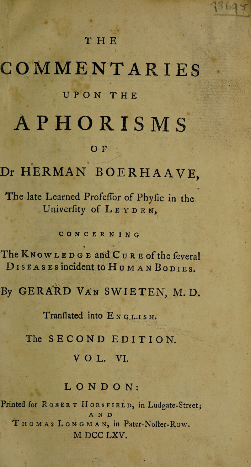 COMMENTARIES •V U P O N T H E APHORISMS O F ■ Dr HERMAN BOERHAAVE, I ^ * The late Learned Profeffor of Phyfic in the Univerfity of Leyden, CONCERNINO « '*■ The Knowledge and C u r e of the feveral Diseases incident toHuMANBoDiEs. By GERA'RD Van SWIETEN, M. D. Tranflated into Enq LISH. The SECOND EDITION. VOL. VI. LONDON: Printed for Robert Horsfield, in Ludgate-Street; AND Thomas Longman, in Pater-Nofter-Row. M DCC LXY.