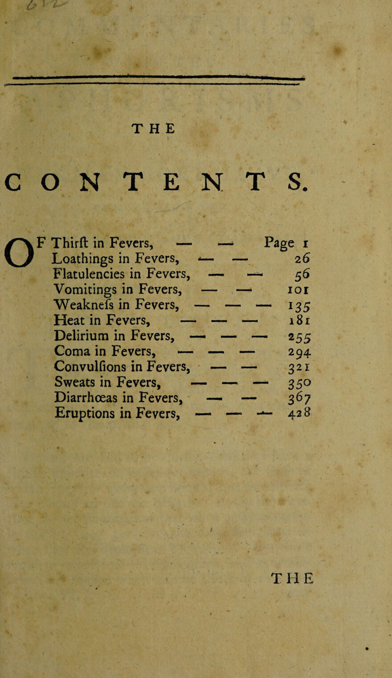 THE CONTENTS. OF Third in Fevers, — —‘ Page r Loathings in Fevers, -— — 26 Flatulencies in Fevers, — — 56 Vomitings in Fevers, — —‘ loi Weaknefs in Fevers, — — — 135 Heat in Fevers, — — — 181 Delirium in Fevers, —* — — 255 Coma in Fevers, — — 294 Convulfions in Fevers, — — 321 Sweats in Fevers, — — —- 350 Diarrhoeas in Fevers, — — 367 Eruptions in Fevers, — — 428