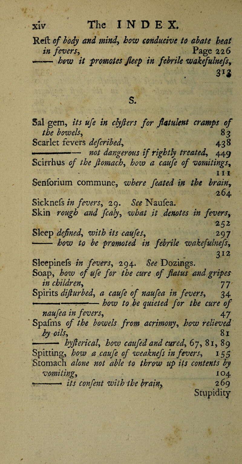 Reft of body and mind^ how conducive to abate heat in fevers^ Page 226 —- hew it promotes Jleep in febrile wakefulnefs^ s. Sal gem, its ufe in ctyfters for flatulent cramps of the bowels^ Scarlet fevers defcribedy 438 ■..— not dangerous if rightly treated^ 449 Scirrhus of the Jiomach^ how a caufe of vomitings^ III Senforium commune, where feated in the brainy 264 Sicknefs in fevers^ 29. See Naufea. Skin rough and fcaly^ what it denotes in fevers^ 252 Sleep defined^ with its caufes^ 297 -- how to be promoted in febrile wakefulnefs, Sleeplnefs in fevers^ 294* See Dozings. Soap, how of ufe for the cure of flatus and gripes in children^ , 77 Spirits difturbed^ a caufe of naufea in fevers^ 34 > fQ Iq quieted for the cure of naufea in fevers^ ' 47 Spafms of the bowels from acrimony^ how relieved by oils^ 81 — hyflericaU how caufed and cured^ 67, 81, 89 Spitting, how a caufe of weaknefs in fevers^ 155 Stomach alone not able to throw up its contents by vomitings 104 —— its confent with the b^a\ny 2 69 Stupidity