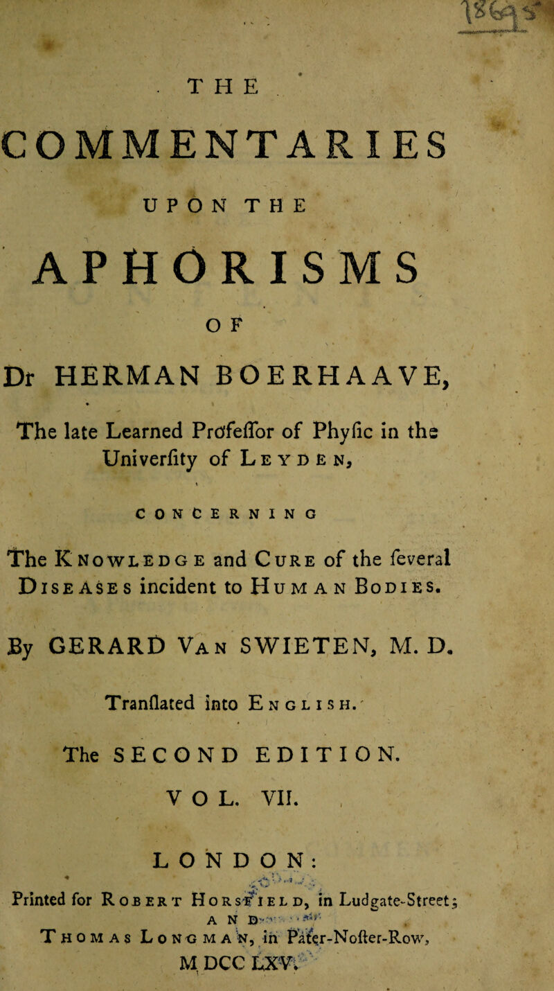 COMMENTARIES \ UPON THE APHORISMS ✓ * 1  i V > t O F Dr HERMAN BOERHAAVE, • i i The late Learned Prtffeflbr of Phyfic in the Univerfity of Leyden, CONCERNING The Knowledg e and Cure of the feveral Diseases incident to Human Bodies. By GERARD Van SWIETEN, M. D. I * ** * ' . *’* , > TranQated into English.' . j The SECOND EDITION. VOL. VII. LONDON: Printed for Robert HorsiTield, in Ludgate-Street; Thomas Longman, in Pa^r-Nofter-Row,