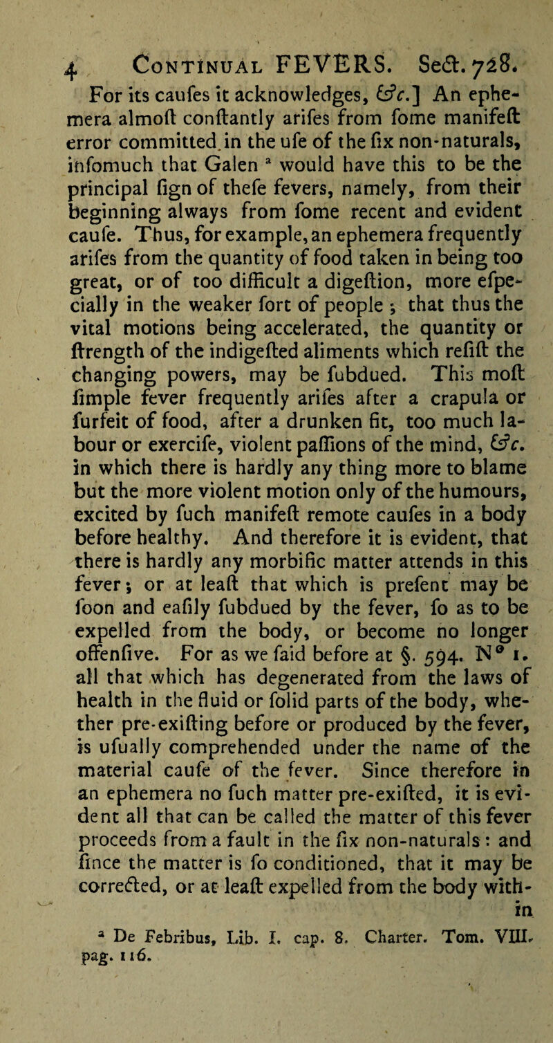 For its caufes it acknowledges, &V.] An ephe¬ mera almoft conftantly arifes from fome manifeft error committed.in the ufe of the fix non-naturals, itifomuch that Galen a would have this to be the principal fignof thefe fevers, namely, from their beginning always from fome recent and evident caufe. Thus, for example, an ephemera frequently arifes from the quantity of food taken in being too great, or of too difficult a digeftion, more efpe- dally in the weaker fort of people ; that thus the vital motions being accelerated, the quantity or ftrength of the indigefted aliments which refill the changing powers, may be fubdued. This moil fimple fever frequently arifes after a crapula or furfeit of food, after a drunken fit, too much la¬ bour or exercife, violent paffions of the mind, &c. in which there is hardly any thing more to blame but the more violent motion only of the humours, excited by fuch manifeft remote caufes in a body before healthy. And therefore it is evident, that there is hardly any morbific matter attends in this fever; or at leaft that which is prefent may be foon and eafily fubdued by the fever, fo as to be expelled from the body, or become no longer offenfive. For as we faid before at §. 594. N® 1. all that which has degenerated from the laws of health in the fluid or folid parts of the body, whe¬ ther pre-exifting before or produced by the fever, is ufually comprehended under the name of the material caufe of the fever. Since therefore in an ephemera no fuch matter pre-exifted, it is evi¬ dent all that can be called the matter of this fever proceeds from a fault in the fix non-naturals: and fince the matter is fo conditioned, that it may be correfted, or at leaft expelled from the body with¬ in 3 De Febribus, Lib. I. cap. 8. Charter. Tom. VIIL pag. 116.