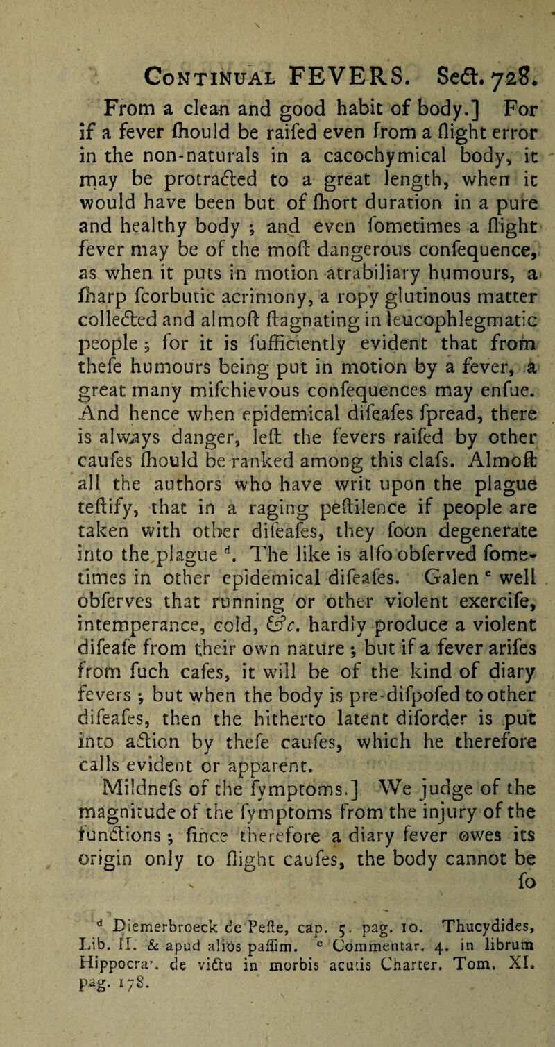 From a clean and good habit of body.] For if a fever fhould be raifed even from a flight error in the non-naturals in a cacochymical body, it may be protradted to a great length, when it would have been but of fhort duration in a pure and healthy body ; and even fometimes a flight fever may be of the mofl dangerous confequence, as when it puts in motion atrabiliary humours, a fharp fcorbutic acrimony, a ropy glutinous matter collected and almoft ftagnating in leucophlegmatic people ; for it is lufficiently evident that from thefe humours being put in motion by a fever, a great many mifchievous confequences may enfue. And hence when epidemical difeafes fpread, there is always danger, left the fevers raifed by other caufes fhould be ranked among this clafs. Almoft all the authors who have writ upon the plague teftify, that in a raging peftilence if people are taken with other difeafes, they foon degenerate into the plague d. The like is alfoobferved fome¬ times in other epidemical difeafes. Galen e well obferves that running or other violent exercife, intemperance, cold, &c. hardly produce a violent difeafe from their own nature •, but if a fever arifes from fuch cafes, it will be of the kind of diary fevers *, but when the body is pre-difpofed toother difeafes, then the hitherto latent diforder is put into aflion bv thefe caufes, which he therefore calls evident or apparent. Mildnefs of the fymptoms.] We judge of the magnitude of the fymptoms from the injury of the functions; fince therefore a diary fever owes its origin only to flight caufes, the body cannot be v fo 4 Diemerbroeck de Pefte, cap. 5. pag. 10. Thucydides, Lib. II. & apud alios paffim. e Commentar. 4. in librum Hippocrau de vidtu in morbis acur.is Charter. Tom. XI.