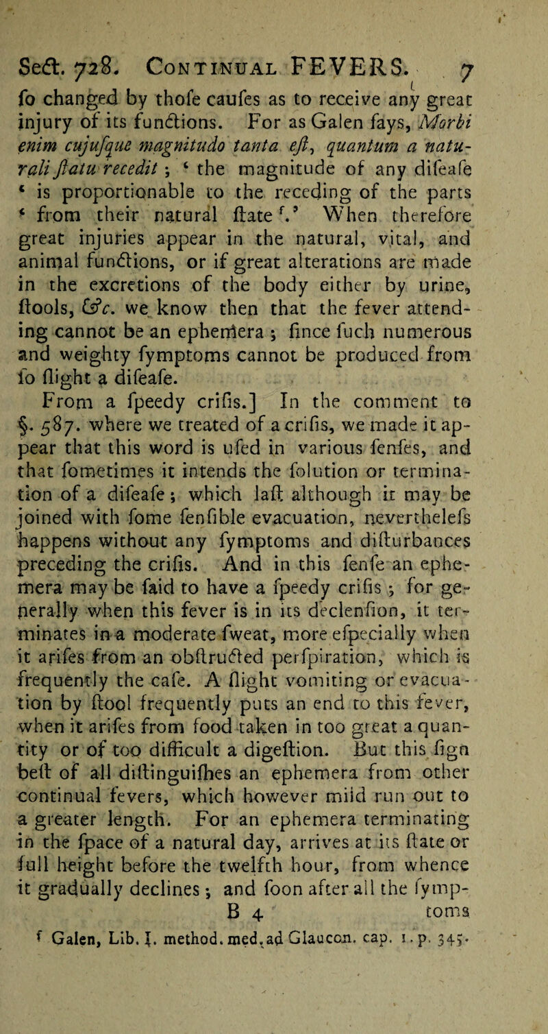 fo changed by thofe caufes as to receive any great injury of its fundlions. For as Galen fays, Morbi enim cujufque magnitudo tanta tft, quantum a natu- rali ftatu recedit; c the magnitude of any difeafe ‘ is proportionable to the receding of the parts * from their natural (latch* When therefore great injuries appear in the natural, vital, and animal functions, or if great alterations are made in the excretions of the body either by urine, (lools, &c. we know then that the fever attend¬ ing cannot be an ephemera ; fmce fuch numerous and weighty fymptoms cannot be produced from id flight a difeafe. From a fpeedy crifis.] In the comment to §. 587. where we treated of a crifis, we made it ap¬ pear that this word is ufed in various fenfes, and that fo me times it intends the folution or termina¬ tion of a difeafe; which lad although it may be joined with fome fenflble evacuation, neverthelefs happens without any fymptoms and dillurbances preceding the crifis. And in this fenfe an ephe¬ mera may be faid to have a fpeedy crifis 3 for ge¬ nerally when this fever is in its declenflon, it ter¬ minates ina moderate fweat, more efpecially when it arifes from an obflrudled perfpiration, which is frequently the cafe. A flight vomiting or'evacua¬ tion by ftool frequently puts an end to this fever, when it arifes from food taken in too great a quan¬ tity or of too difficult a digeftion. But this fign bell of all dillinguifhes an ephemera from other continual fevers, which however miid run out to a greater length. For an ephemera terminating in the fpace of a natural day, arrives at its (late or lull height before the twelfth hour, from whence it gradually declines •, and foon after ail the fymp- B 4 toms 1 Galen, Lib. method.med,ad Glauccn. cap. i.p. 343.