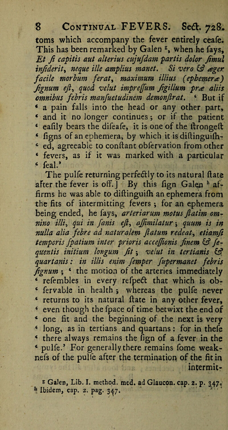 toms which accompany the fever entirely ceafe. This has been remarked by Galen s, when he fays, Et ft capitis aut alterius cujufdam partis dolor fimul infiderit, neque ille amplius manet. Si vero £s? ager facile morbum feraty maximum illius (ephemera) ftgnum eft, quod velut imprejfum figillum pr<e aliis omnibus febris manfuetudinem demonftrat. 6 But if * a pain falls into the head or any other part, * and it no longer continues; or if the patient 6 eafily bears the difeafe, it is one of the tlrongeft * figns of an ephemera, by which it is diftinguifh- 6 ed, agreeable to conftant obfervation from other * fevers, as if it was marked with a particular 6 feal.5 The pulfe returning perfectly to its natural (late after the fever is off.] By this fign Galen h af¬ firms he was able to diftinguifh an ephemera from the fits of ihtermitting fevers ; for an ephemera being ended, he fays, arteriarum motus ftatim om- mno illi, qui in fanis eft, ajftmilatur \ quum is in nulla alia febre ad naturalem ftatum redeat, etiamfi temper is fpatium inter prior is acceffionis finem & fe- qitentis initium Ion gum fit *, velut in tertianis fsf quartanis: in tilts enim femper fupermanet febris fignum ; c the motion of the arteries immediately * refembles in every refpe<5t that which is obT * fervable in health ; whereas the pulfe never * returns to its natural date in any other fever, 4 even though the fpace of time betwixt the end of * one fit and the beginning of the next is very 6 long, as in tertians and quartans: for in thefe < there always remains the fign of a fever in the ‘ pulfe.5 For generally there remains fome weak- nefs of the pulfe after the termination of the fit in intermit- s Galen, Lib. I. method, med. ad Glaucon. cap. % Ibidem, cap. 2. pag. 347. * K J ^ z. p- 247*