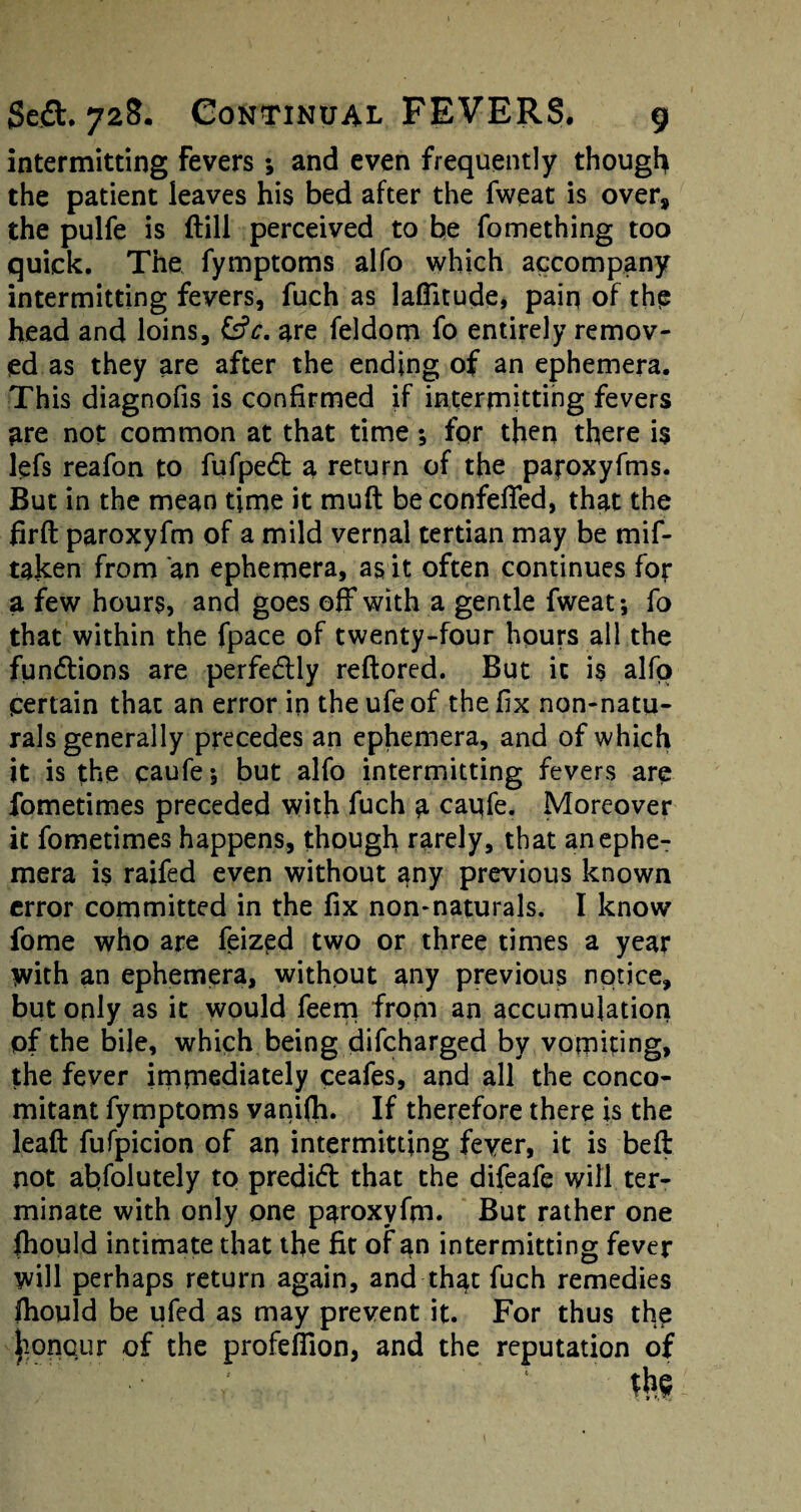 intermitting Fevers ; and even frequently though the patient leaves his bed after the fweat is over, the pulfe is {till perceived to be fomething too quick. The fymptoms alfo which accompany intermitting fevers, fuch as latitude, pain of the head and loins, &?<:. are feldom fo entirely remov¬ ed as they are after the ending of an ephemera. This diagnofis is confirmed if intermitting fevers are not common at that time ; fpr then there is lefs reafon to fufpedt a return of the paroxyfms. But in the mean time it muft be confefTed, that the firft paroxyfm of a mild vernal tertian may be mif- taken from an ephemera, as it often continues for a few hours, and goes off with a gentle fweat; fo that within the fpace of twenty-four hours all the functions are perfectly reftored. But it is alfo pertain that an error in theufeof the fix non-natu¬ rals generally precedes an ephemera, and of which it is the caufe; but alfo intermitting fevers are fometimes preceded with fuch a caufe. Moreover it fometimes happens, though rarely, that an ephe¬ mera is raifed even without any previous known error committed in the fix non-naturals. I know fome who are feized two or three times a year with an ephemera, without any previous notice, but only as it would feem from an accumulation of the bile, which being difcharged by vomiting, the fever immediately ceafes, and all the conco¬ mitant fymptoms vanifh. If therefore there is the leaft fufpicion of an intermitting fever, it is beft not absolutely to predict that the difeafe will ter¬ minate with only one paroxyfm. But rather one fhould intimate that the fit of an intermitting fever will perhaps return again, and that fuch remedies fhould be ufed as may prevent it. For thus the honour of the profeflion, and the reputation of