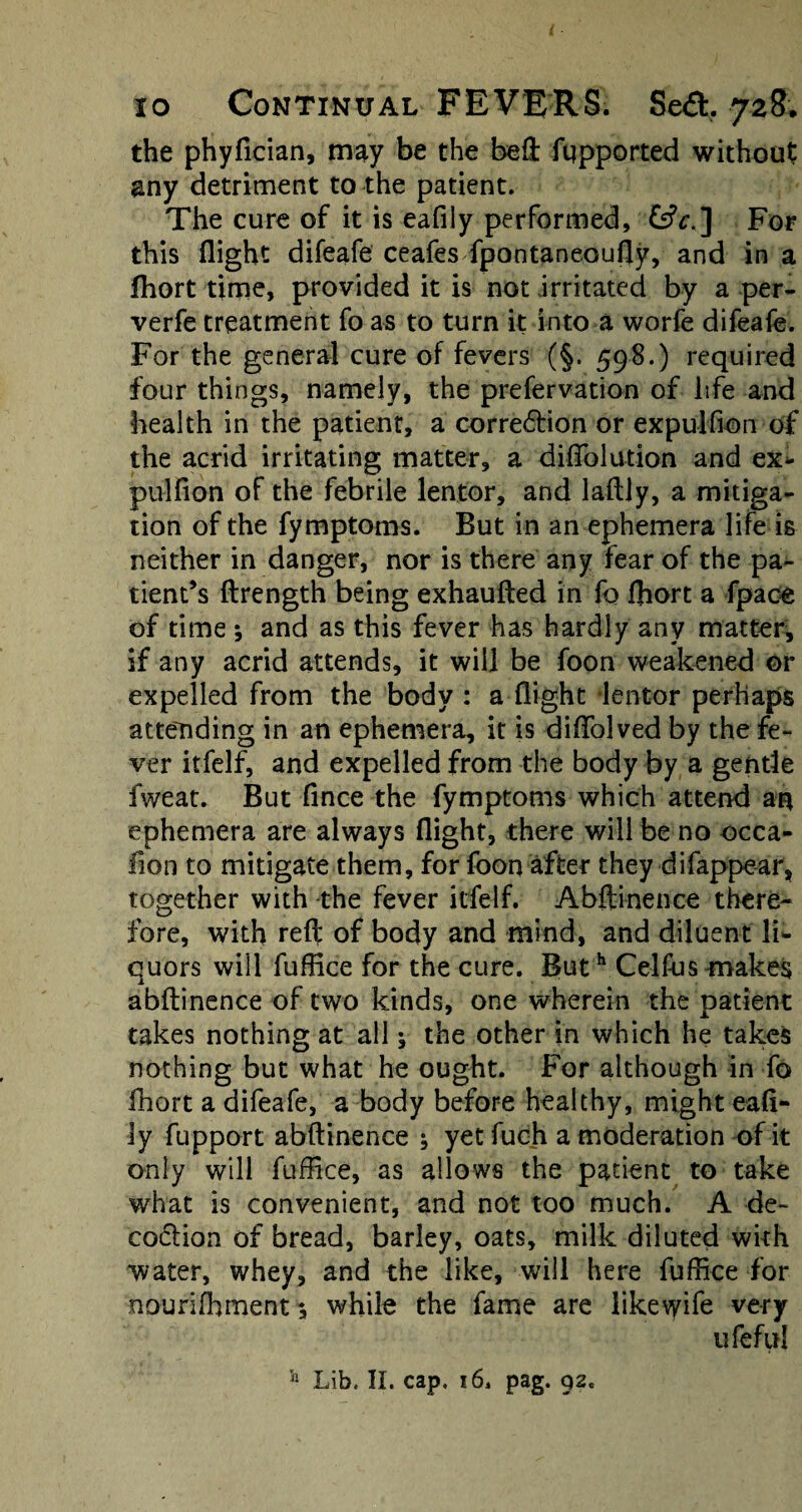 the phyfician, may be the beft fqpported without any detriment to the patient. The cure of it is eafiiy performed, For this flight difeafe ceafes fpontaneoufly, and in a fhort time, provided it is not irritated by a per- verfe treatment fo as to turn it into a worfe difeafe. For the general cure of fevers (§. 598.) required four things, namely, the prefervation of life and health in the patient, a correction or expulfion of the acrid irritating matter, a dififolution and ex* pulfion of the febrile lentor, and laftly, a mitiga¬ tion of the fymptoms. But in an ephemera life is neither in danger, nor is there any fear of the pa¬ tient’s ftrength being exhaufted in fo fliort a fpace of time ; and as this fever has hardly any matter, if any acrid attends, it will be foon weakened or expelled from the body : a flight lentor perhaps attending in an ephemera, it is diflolved by the fe¬ ver itfelf, and expelled from the body by a gentle fweat. But fince the fymptoms which attend an ephemera are always flight, there will be no occa- fion to mitigate them, for foon after they difappear, together with the fever itfelf. Abftinence there¬ fore, with reft of body and mind, and diluent li* quors will fuftice for the cure. Buth Celftis-makes abftinence of two kinds, one wherein the patient takes nothing at all y the other in which he takes nothing but what he ought. For although in fo fhort a difeafe, a body before healthy, might eafi¬ iy fupport abftinence ; yet fuch a moderation of it only will fuffice, as allows the patient to take what is convenient, and not too much. A de- coClion of bread, barley, oats, milk diluted with water, whey, and the like, will here fuffice for nourifhment; while the fame are likevyife very ufeful