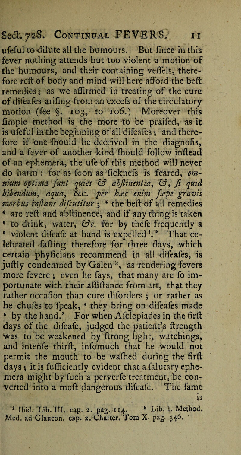 ufeful to dilute all the humours. But fince in this fever nothing attends but too violent a motion of the humours, and their containing veftels, there¬ fore rell of body and mind will here afford the beft remedies $ as we affirmed in treating of the cure of difeafes arifing from an excefs of the circulatory motion (fee §. 103, to 106.) Moreover this fimple method is the more to be praifed, as it is ufeful in the beginning of all difeafes *, and there¬ fore if one fhould be deceived in the diagnolis, and a fever of another kind fhould follow inftead of an ephemera, the ufe of this method will never do harm : for as foon as ficknefs is feared, om¬ nium optima funt quies £5? alftinentia, ft quid bibendum, aqua, &c. per h<ec enim fape gravis morbus inftans difcutitur ; c the beft of all remedies * are reft and abftinence, and if any thing is taken * to drink, water, ©V. for by thefe frequently a * violent difeafe at hand is expelled \9 That ce¬ lebrated fading therefore for three days, which certain phyficians recommend in all difeafes, is juftly condemned by Galen k, as rendering fevers more fevere *, even he fays, that many are fo im¬ portunate with their afiiftance from art, that they rather occafion than cure diforders *, or rather as he chufes to fpeak, ‘ they bring on difeafes made £ by the hand.’ For when Afclepiades in the nrft days of the difeafe, judged the patient’s ftrength was to be weakened by ftrong light, watchings, and intenfe third, infomuch that he would not permit the mouth to be wafhed during the firft days; it is fufficiently evident that afalutary ephe¬ mera might by fuch a perverfe treatment, be con¬ verted into a moft dangerous difeafe. The fame is 1 Ibid. Lib. HI. cap. 2. pag. 114. k Lib. I. Method. Med. ad Glaiicon. cap. 2. Charter. Tom X- pag. 346.