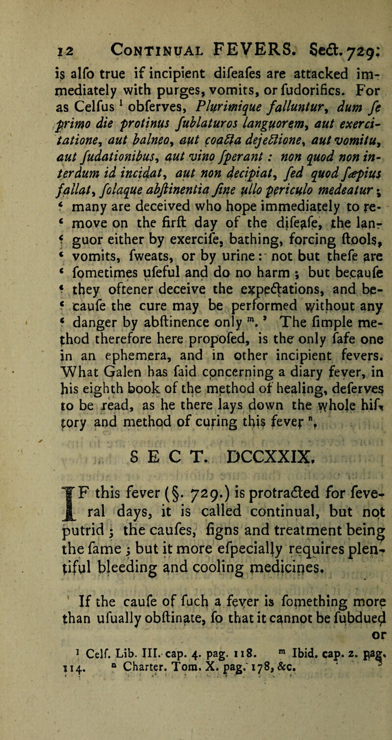 is alfo true if incipient difeafes are attacked im¬ mediately with purges, vomits, or fudorifics. For as Celfus 1 obferves, Phirimique falluntur, dum fe primo die protinus fublaturos languorem-, aut exerci- tatione, ^bdneo^ a\it coafta dejettione, #/ vomitu, d#/ fudationibus, fperant: non quod non in- ter dum id incidat, decipiat, ^ fapius failat, folaque abftinentia fine ullo periculo medeatur; f many are deceived who hope immediately to re- 4 move on the firft day of the dife^fe, the lanr f guor either by exercife, bathing, forcing (tools, * vomits, fweats, or by urine: not but thefe are * fometimes ufeful and do no harm •, but becaufe * they oftener deceive the expectations, and be- ? caufe the cure may be performed without any * danger by abftinence only m. ’ The fimple me¬ thod therefore here propofed, is the only fafe one in an ephemera, and in other incipient fevers. What Galen has faid concerning a diary fever, in his eighth book of the method of healing, deferves to be read, as he there lays down the whole hif* tory and method of cubing this fever % SEC T. DCCXXIX, IF this fever (§. 729.) is protra&ed for feve- ral days, it is called continual, but not putrid ; the caufes, figns and treatment being the fame ; but it more efpecially requires plen¬ tiful bleeding and cooling medicines. If the caufe of fucli a fever is fomething more than ufually obftinate, fo that it cannot be fubdued or 1 Celf. Lib. III. cap. 4. pag. 118. m Ibid. cap. 2. pa^, 114. ° Charter. Tom. X. pag.' 178, Sec.