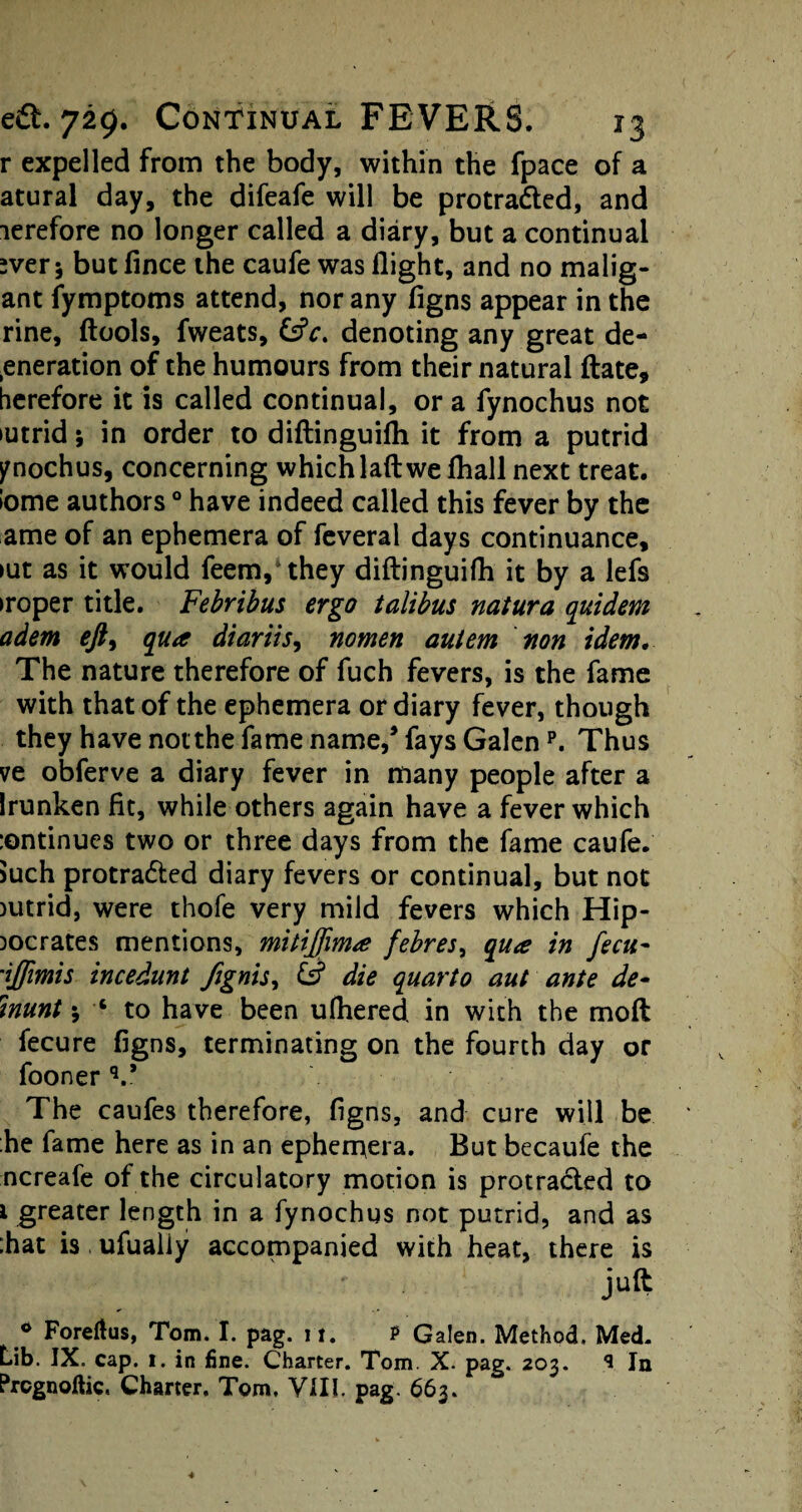 r expelled from the body, within the fpace of a atural day, the difeafe will be protradled, and lerefore no longer called a diary, but a continual sver 5 but fince the caufe was flight, and no malig- ant fymptoms attend, nor any figns appear in the rine, ftools, fweats, &V. denoting any great de- .eneration of the humours from their natural ftate, herefore it is called continual, or a fynochus not iutrid; in order to diftinguifh it from a putrid ynochus, concerning whichlaft we fhall next treat. !ome authors0 have indeed called this fever by the ame of an ephemera of feveral days continuance, >ut as it would feem,*they diftinguifh it by a lefs iroper title. Febribus ergo talibus natura quidem adem eft^ qua diariis, nomen autem non idem. The nature therefore of fuch fevers, is the fame with that of the ephemera or diary fever, though they have not the fame name/fays Galenp. Thus ve obferve a diary fever in many people after a Irunken fit, while others again have a fever which :ontinues two or three days from the fame caufe. 5uch protradted diary fevers or continual, but not >utrid, were thofe very mild fevers which Hip¬ pocrates mentions, mitijfima febres, qua in fecit* 'iffimis incedunt /ignis, & die quarto aut ante de* inunt 5 ■* to have been ufhered. in with the molt fecure figns, terminating on the fourth day or fooner V The caufes therefore, figns, and cure will be he fame here as in an ephemera. But becaufe the ncreafe of the circulatory motion is protracted to 1 greater length in a fynochus not putrid, and as :hat is, ufualiy accompanied with heat, there is juft 0 Foreflus, Tom. I. pag. 11. P Galen. Method, Med. Lib. IX. cap. 1. in fine. Charter. Tom. X. pag. 203. S In Prcgnoftic. Charter. Tom. VIII. pag. 663.