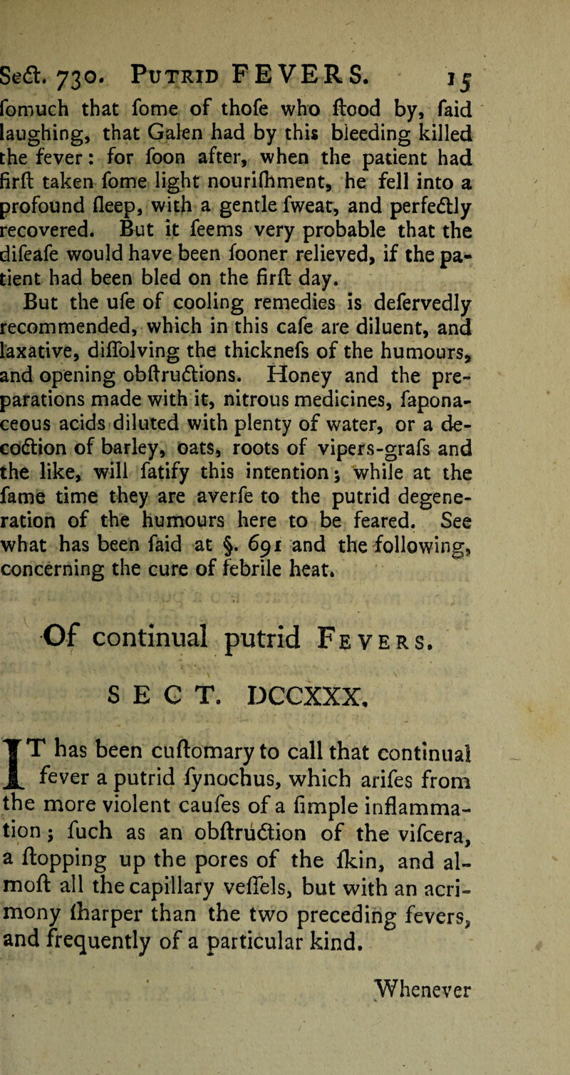 fomuch that fome of thofe who flood by, faid laughing, that Galen had by this bleeding killed the fever: for foon after, when the patient had firft taken fome light nourifliment, he fell into a profound fleep, with a gentle fweat, and perfectly recovered. But it fee ms very probable that the difeafe would have been fooner relieved, if the pa¬ tient had been bled on the firft day. But the ufe of cooling remedies is defervedly recommended, which in this cafe are diluent, and laxative, diflolving the thicknefs of the humours, and opening obftru&ions. Honey and the pre¬ parations made with it, nitrous medicines, fapona- ceous acids diluted with plenty of water, or a de- codtion of barley, oats, roots of vipers-grafs and the like, will fatify this intention ; while at the fame time they are aver.fe to the putrid degene¬ ration of the humours here to be feared. See what has been faid at §. 691 and the following, concerning the cure of febrile heat. Of continual putrid Fevers. SECT. DCCXXX, IT has been cuftomaryto call that continual fever a putrid fynochus, which arifes from the more violent caufes of a Ample inflamma¬ tion ; fuch as an obftrudtion of the vifcera, a flopping up the pores of the fkin, and al~ moft all the capillary veffels, but with an acri¬ mony lharper than the two preceding fevers* and frequently of a particular kind. Whenever V