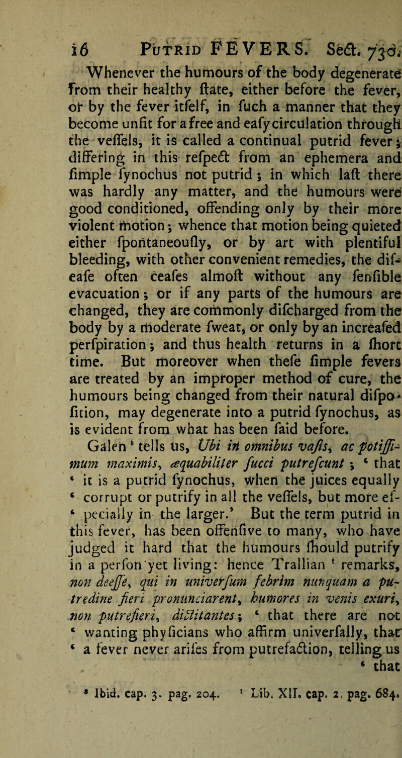 Whenever the humours of the body degenerate from their healthy ftate, either before the fever, or by the fever itfelf, in fuch a manner that they become unfit for a free and eafy circulation through the veffels, it is called a continual putrid fever; differing in this refpedt from an ephemera and fimple fynochus not putrid; in which laft there was hardly any matter, and the humours were good conditioned, offending only by their more violent motion; whence that motion being quieted either fpontaneoufly, or by art with plentiful bleeding, with other convenient remedies, the dif- eafe often ceafes almoft without any fenfible evacuation *, or if any parts of the humours are changed, they are commonly difcharged from the body by a moderate fweat, or only by an increafed perfpiration; and thus health returns in a fhort time. But moreover when thefe fimple fevers are treated by an improper method of cure, the humours being changed from their natural difpo* fition, may degenerate into a putrid fynochus, as is evident from what has been faid before. Galeh s tells Us, Ubi irt omnibus vajisy ac potijfi- mum maximis, aquabiliier fucci putrefcunt * that ‘ it is a putrid fynochus, when the juices equally * corrupt or putrify in all the veffels, but more el- 4 pecially in the larger.’ But the term putrid in this fever, has been offehfive to many, who have judged it hard that the humours fhould putrify in a perfon'yet living: hence Trallian 1 remarks, non deejje, qni in univerfum febrim nun qua m a pu~ tredine fieri pronunciarent, humores in venis exuriy non putrefieri, ditlitantes; ‘ that there are not c wanting phyficians who affirm univerfally, that * a fever never ariles from putrefa&ion, telling us , 4 that 8 Ibid. cap. 3. pag. 204. £ Lib. XII. cap. 2, pag. 684,