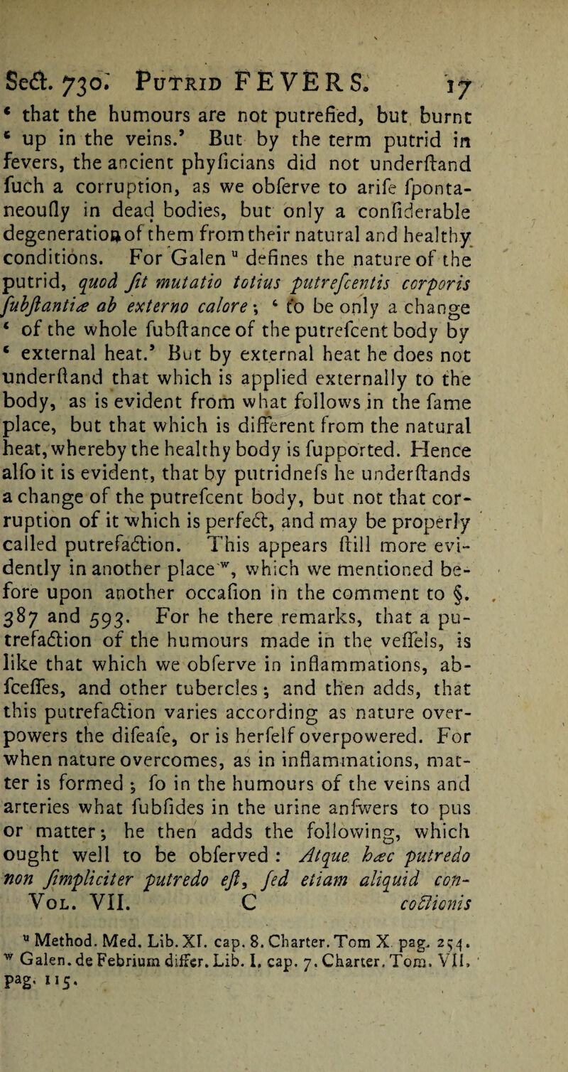 4 that the humours are not putrefied, but burnt * up in the veins.’ But by the term putrid in fevers, the ancient phyficians did not underffand fuch a corruption, as we obferve to arife fponta- neoufly in dead bodies, but only a confiderable degeneratioftof them from their natural and healthy conditions. For Galen u defines the nature of the putrid, quod fit mutatio totius putrefcentis corporis fubjlantite ah externo calore •, 6 to be only a change 4 of the whole fubftanceof the putrefcent body by * external heat.’ But by external heat he does not underhand that which is applied externally to the body, as is evident from what follows in the fame place, but that which is different from the natural heat, whereby the healthy body is fupported. Hence alfo it is evident, that by putridnefs he underffands a change of the putrefcent body, but not that cor- ruption of it which is perfedt, and may be properly called putrefadfion. This appears (fill more evi¬ dently in another place w, which we mentioned be¬ fore upon another occaflon in the comment to §. 387 and 593. For he there remarks, that a pu¬ trefaction of the humours made in the veffeis, is like that which we obferve in inflammations, ab- fceffes, and other tubercles ; and then adds, that this putrefaction varies according as nature over¬ powers the difeafe, oris herfelfoverpowered. For when nature overcomes, as in inflammations, mat¬ ter is formed ; fo in the humours of the veins and arteries what fubfldes in the urine anfwers to pus or matter; he then adds the following, which ought well to be obferved : Atque hxc putredo non Jimpliciter putredo eji, fed etiam aliquid con- Vol. VII. C codlionis u Method. Med. Lib. XL cap. 8. Charter. Tom X pag. 254. w Galen, de Febrium differ. Lib. 1. cap. 7. Charter. Tom. VIL pag. 115,