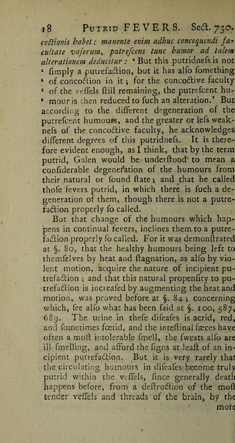 cofiionis habet: manente enim adhuc conccquendi fa* cultate vaforum, putrefcens tunc humor ad talem alterationem deducitur : ‘But this putridnefs is not c limply a putrefaction, but it has alfo fomething « of concoftion in it •, for the concodtive faculty c of the veffels Bill remaining, the putrefcent hu- 1 mour is then reduced to fuch an alteration.’ But according to the different degeneration of the putrefcent humours, and the greater or lefs weak- nefs of the concodtive faculty, he acknowledges different degrees of this putridnefs. It is there¬ fore evident enough, as I think, that by the term putrid, Galen would be underdood to mean a conliderable degeneration of the humours from their natural or found Bate •, and that he called thofe fevers putrid, in which there is fuch a de¬ generation of them, though there is not a putre- fadlion properly fo called. But that change of the humours which hap¬ pens in continual fevers, inclines them to a putre¬ faction properly fo called. For it was demonftrated at §. 80, that the healthy humours being left to themfelves by heat and ftagnation, as alfo by vio¬ lent motion, acquire the nature of incipient pu¬ trefaction : and that this natural propenfity to pu- trefadlion is increaled by augmenting the heat and motion, was proved before at §. 84 ; concerning which, fee alfo what has been faicl at §. 100, 587, 689. The urine in thefe difeafes is acrid, red, and fometim.es foetid, and the inteffinal feces have often a moll intolerable fmell, the fweats alfo are iilTmelling, and afford the figns at lead of an in¬ cipient putrefaction. But it is very rarely that the circulating humours in difeafes become truly putrid within the veffels, fince generally death happens before, from a deftrudtion of the mod tender veffels and threads of the brain, by the more