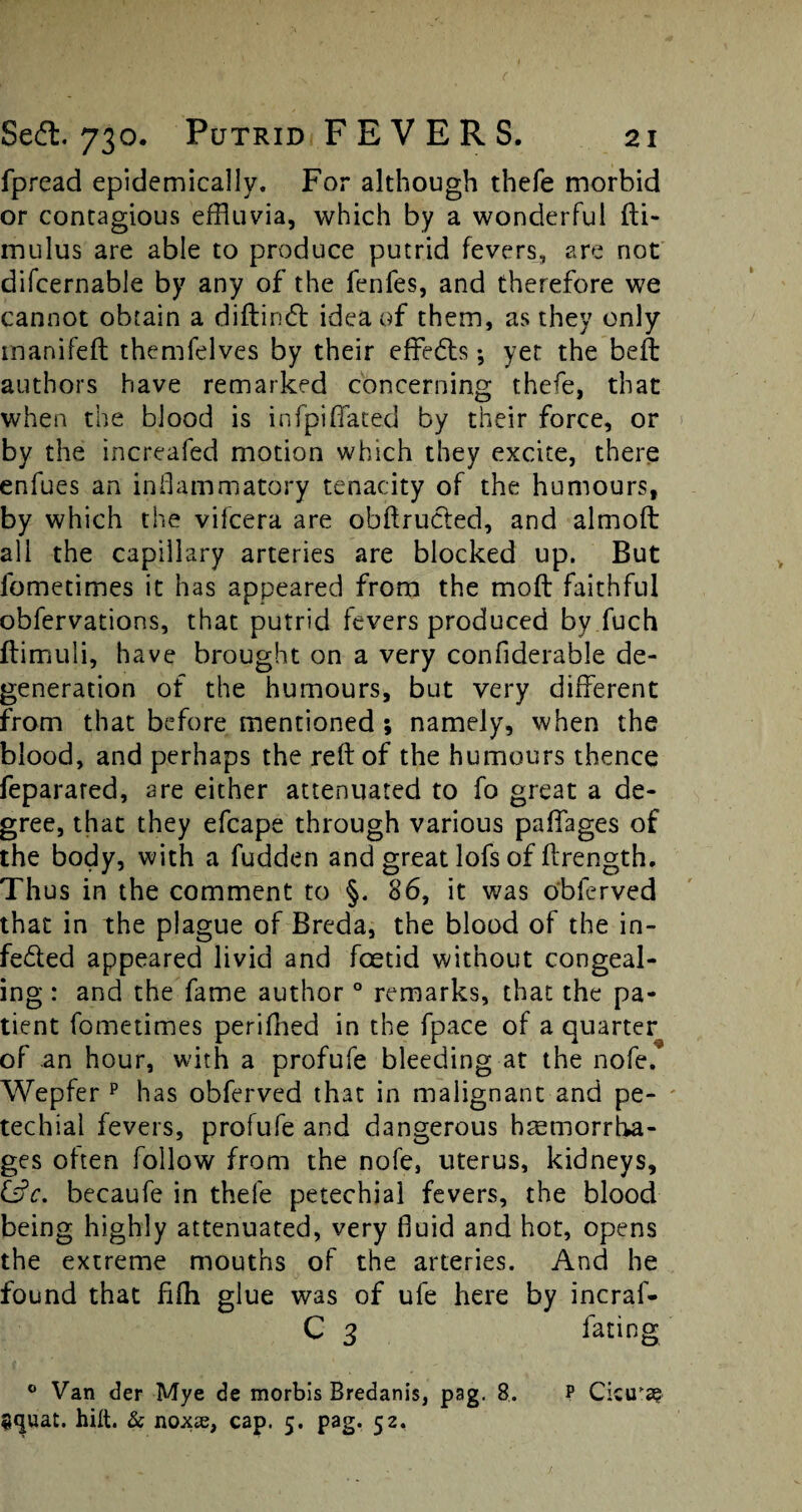 fpread epidemically. For although thefe morbid or contagious effluvia, which by a wonderful fti- mulus are able to produce putrid fevers, are not difcernable by any of the fenfes, and therefore we cannot obtain a diftinCt idea of them, as they only manifeft themfelves by their effedls; yet the bed: authors have remarked concerning thefe, that when the blood is infpi(fated by their force, or by the increafed motion which they excite, there enfues an inflammatory tenacity of the humours, by which the vifcera are obftrucled, and almoft all the capillary arteries are blocked up. But fometimes it has appeared from the mod faithful obfervations, that putrid fevers produced by fuch ftimuli, have brought on a very confiderable de¬ generation of the humours, but very different from that before mentioned ; namely, when the blood, and perhaps the reft of the humours thence feparared, are either attenuated to fo great a de¬ gree, that they efcape through various paffages of the body, with a fudden and great lofs of ftrength. Thus in the comment to §. 86, it was obferved that in the plague of Breda, the blood of the in¬ fected appeared livid and foetid without congeal¬ ing : and the fame author0 remarks, that the pa¬ tient fometimes perifned in the fpace of a quarter of an hour, with a profufe bleeding at the nofe. Wepfer p has obferved that in malignant and pe¬ techial fevers, profufe and dangerous haemorrha¬ ges often follow from the nofe, uterus, kidneys, &c. becaufe in thefe petechial fevers, the blood being highly attenuated, very fluid and hot, opens the extreme mouths of the arteries. And he found that fifh glue was of ufe here by incraf- C 3 fating 0 Van der Mye de morbis Bredanis, pag. 8. p Cicira? gcjuat. hift. & noxss, cap. 5. pag. 52,
