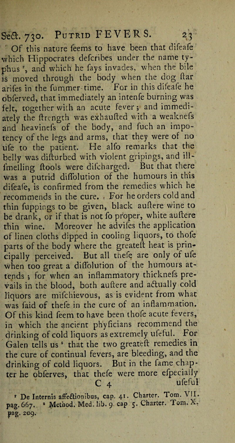 Of this nature feems to have been that difeafe which Hippocrates defcribes under the name ty¬ phus % and which he fays invades, when the bile is moved through the body when the dog ftar arifes in the fummer time. For in this difeafe he obferved, that immediately an intenfe burning was felt, together with an acute fever; and immedi¬ ately the ftrength was exhaufled with a weaknefs and heavinefs of the body, and fuch an impo- tency of the legs and arms, that they were of no ufe to the patient. He alfo remarks that the belly was difturbed with violent gripings, and ill- fmelling (tools were difcharged. But that there was a putrid diffolution of the humours in this difeafe, is confirmed from the remedies which he recommends in the cure. « For he orders cold and thin fuppings to be given, black auflere wine to be drank, or if that is not fo proper, white auftere thin wine. Moreover he advifes the application of linen cloths dipped in cooling liquors, to thofe parts of the body where the greateft heat is prin^ cipally perceived. But all thefe are only of ufe when too great a diffolution of the humours at¬ tends ; for when an inflammatory thicknefs pre¬ vails in the blood, both auftere and actually cold liquors are mifchievous, as is evident from what was faid of thefe in the cure of an inflammation. Of this kind feem to have been thofe acute fevers, in which the ancient phyficians recommend the drinking of cold liquors as extremely ufeful.. For Galen tells uss that the two greateft remedies in the cure of continual fevers, are bleeding, and the drinking of cold liquors. But in the fame chap¬ ter he obferves, that thefe were more efpecially C 4 ufeful r De Internis affeftionibus, cap. 41, Charter. Tom. V pag.667. 8 Method. Med, lib. 9 cap 5. Charter. Tom. X. j>ag. 209.