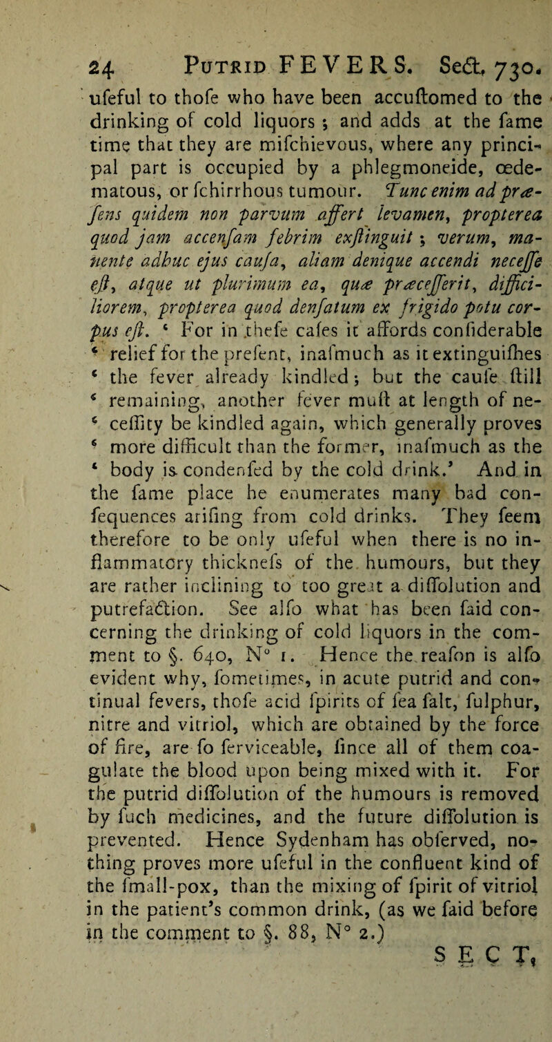 ufeful to thofe who have been accuftomed to the drinking of cold liquors ; and adds at the fame time that they are mifchievous, where any princi-* pal part is occupied by a phlegmoneide, oede¬ ma tous, or fchirrhous tumour. Tunc enirn adpra- jens quidem non parvum affert levamen, propterea quod jam accenfam febrim exftinguit; verum, ma- nente adbuc ejus c'auja, aliam denique accendi neceffe eft, atque ut plurimum ea, qu£ praceJTerit, diffici- Jiorem, propterea quod denfatum ex frigido potu cor¬ pus eft. c For in '.thefe cafes it affords confiderable * relief for the prefent, inafmuch as it extinguifhes e the fever already kindled 5 but the caule (fill * remaining, another fever muff at length of ne- 6 ceffity be kindled again, which generally proves 6 more difficult than the former, inafmuch as the ‘ body is. condenfed by the cold drink.’ And in the fame place he enumerates many bad con- fequences arifing from cold drinks. They feem therefore to be only ufeful when there is no in¬ flammatory thicknefs of the humours, but they are rather inclining to too great a diffolution and putrefaction. See alfo what has been faid con¬ cerning the drinking of cold liquors in the com¬ ment to §. 640, N° i. Hence the reafon is alfo evident why, fometimes, in acute putrid and con** tinual fevers, thofe acid fpirits of lea fait, fulphur, nitre and vitriol, which are obtained by the force of fire, are fo ferviceable, lince all of them coa¬ gulate the blood upon being mixed with it. For the putrid diffolution of the humours is removed by fuch medicines, and the future diffolution is prevented. Hence Sydenham has obferved, no¬ thing proves more ufeful in the confluent kind of the fmall-pox, than the mixing of fpirit of vitriol in the patient’s common drink, (as we faid before in the comment to §. 88, N° 2.) SECT,