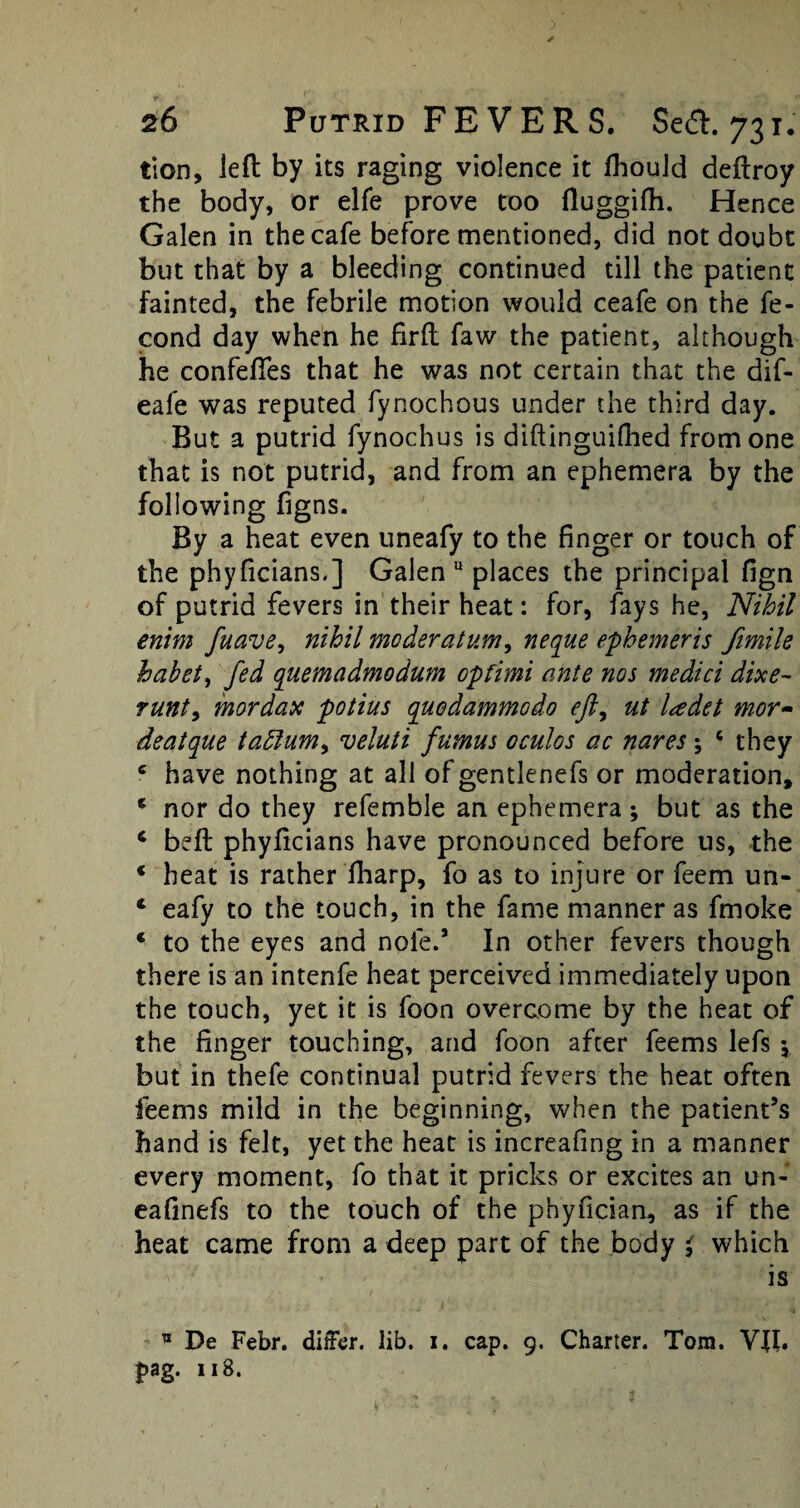 tion, left by its raging violence it fhould deftroy the body, or elfe prove too ftuggifh. Hence Galen in the cafe before mentioned, did not doubt but that by a bleeding continued till the patient fainted, the febrile motion would ceafe on the fe- cond day when he firft faw the patient, although he confeftes that he was not certain that the dif- eafe was reputed fynochous under the third day. But a putrid fynochus is diftinguifhed from one that is not putrid, and from an ephemera by the following figns. By a heat even uneafy to the finger or touch of the phyficians.] Galen u places the principal fign of putrid fevers in their heat: for, fays he, Nihil enim fuave, nihil moderation, neque ephemeris fimile hahet, fed quemadmodum opfimi ante nos medici dixe- runt, mordax potius quodammodo eft, ut ladet mor~ deatque tadlum, veluti fumus oculos ac nares; 6 they e have nothing at all of gentlenefs or moderation, e nor do they refemble an ephemera ; but as the 4 beft phyficians have pronounced before us, the * heat is rather fharp, fo as to injure or feem un- 4 eafy to the touch, in the fame manner as fmoke * to the eyes and note.5 In other fevers though there is an intenfe heat perceived immediately upon the touch, yet it is foon overcome by the heat of the finger touching, and foon after feems lefs *, but in thefe continual putrid fevers the heat often feems mild in the beginning, when the patient’s hand is felt, yet the heat is increafmg in a manner every moment, fo that it pricks or excites an un- eafmefs to the touch of the phyfician, as if the heat came from a deep part of the body $ which is ® De Febr. differ, lib. i. cap. 9. Charter. Tom. VII.