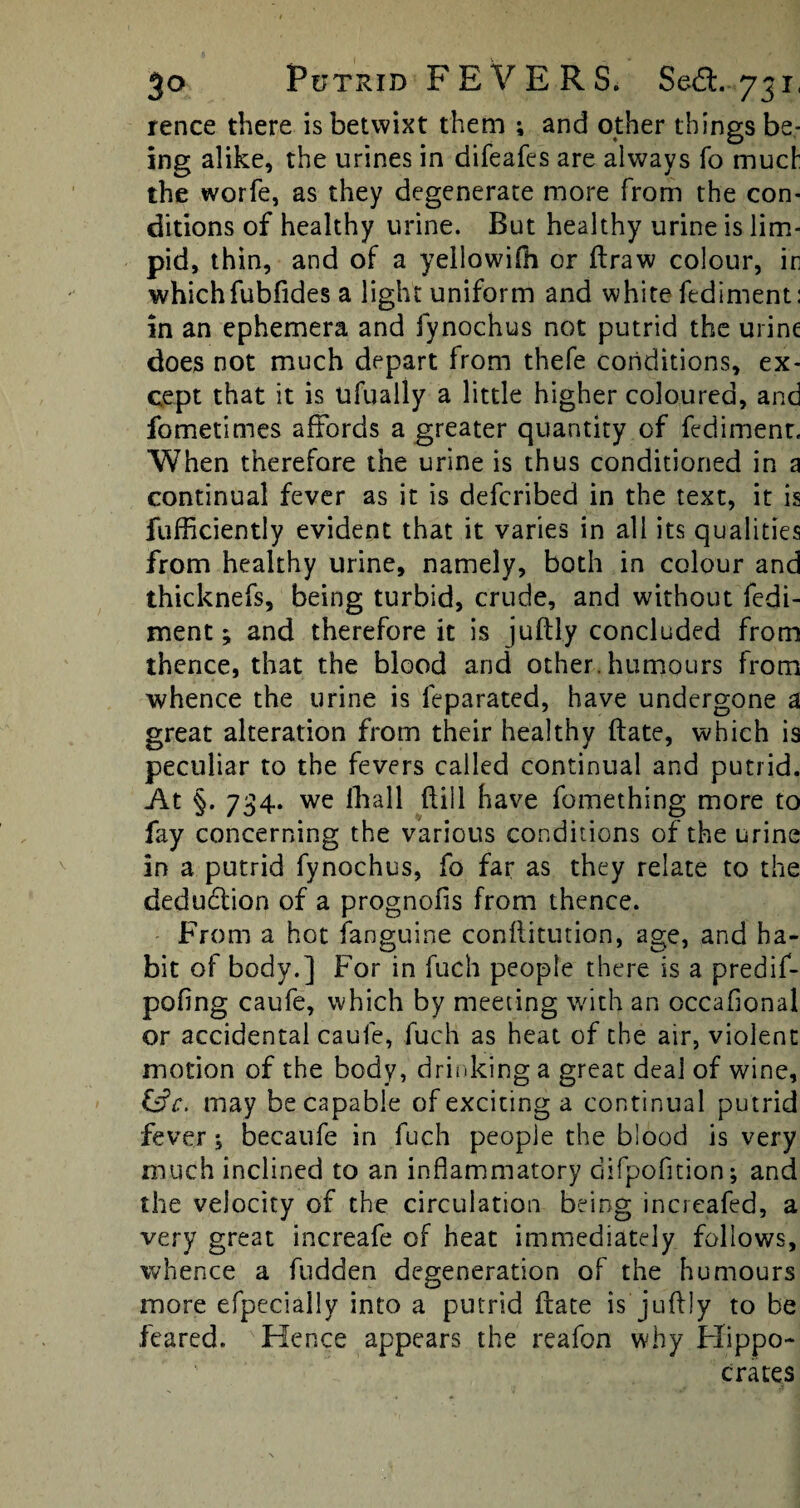 rence there is betwixt them ; and other things be¬ ing alike, the urines in difeafes are always To much the worfe, as they degenerate more from the con¬ ditions of healthy urine. But healthy urine is lim¬ pid, thin, and of a yellowifli or draw colour, ir whichfubfides a light uniform and white fediment: in an ephemera and fynochus not putrid the urine does not much depart from thefe conditions, ex¬ cept that it is ufually a little higher coloured, and fometimes affords a greater quantity of fediment. When therefore the urine is thus conditioned in a continual fever as it is defcribed in the text, it is fufficiently evident that it varies in all its qualities from healthy urine, namely, both in colour and thicknefs, being turbid, crude, and without fedi¬ ment ; and therefore it is jubly concluded from thence, that the blood and other, humours from whence the urine is leparated, have undergone a great alteration from their healthy date, which is peculiar to the fevers called continual and putrid. At §. 734. wre rtia 11 dill have fomething more to fay concerning the various conditions of the urine in a putrid fynochus, fo far as they relate to the deduction of a prognofis from thence. From a hot fanguine conditution, age, and ha- bit of body.] For in fuch people there is a predif- pofing caufe, which by meeting with an occaflonal or accidental caufe, fuch as heat of the air, violent motion of the body, drinking a great deal of wine, &c. may be capable of exciting a continual putrid fever -s becaufe in fuch people the blood is very much inclined to an inflammatory difpofition; and the velocity of the circulation being increafed, a very great increafe of heat immediately follows, whence a bidden degeneration of the humours more efpecially into a putrid date is jubly to be feared. Hence appears the reafon why Hippo¬ crates