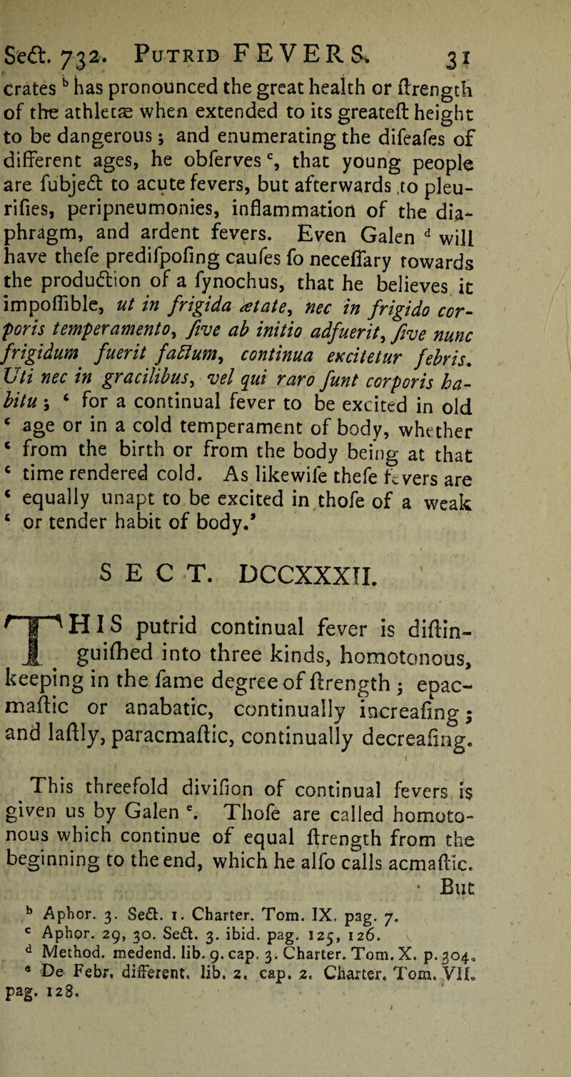 Crates b has pronounced the great health or flrength of the athletse when extended to its greateft height to be dangerous; and enumerating the difeafes of different ages, he obferves % that young people are fubjedt to acute fevers, but afterwards to pleu- rifies, peripneumonies, inflammation of the dia¬ phragm, and ardent fevers. Even Galen d will have thefe predifpofing caufes fo necefiary towards the production of a fynochus, that he believes it impoflible, ut in frigida <etate, nec in frigido cor- forts temperament0, five ab initio adfuerit, five nunc frigidum fuerit faftum, continua excitetur febris. Uti nec in gracilibus, vel qui raro funt corporis ha- bitu ; ‘ for a continual fever to be excited in old ‘ age or in a cold temperament of body, whether 6 from the birth or from the body being at that c time rendered cold. As likewife thefe fevers are 4 equally unapt to be excited in thofe of a weak 6 or tender habit of body.’ SECT. DCCXXXII. THIS putrid continual fever is diftin- guifhed into three kinds, homotonous, keeping in the fame degree of ftrength ; epac- maftic or anabatic, continually increafing; and laftiy, paracmaftic, continually decreafmg. This threefold diviffon of continual feversT$ given us by Galen e. Thole are called homoto- nous which continue of equal llrength from the beginning to the end, which he alfo calls acmaflic. • But b Aphor. 3. Sedt. i. Charter. Tom. IX, pag. 7. c Aphor. 29, 30, Se£t. 3. ibid. pag. 125, 126. v d Method, medend. lib. 9. cap, 3. Charter. Tom. X. p. 304^ * Febr, different, lib. z« cap. 2. Charter, Tom. VII. pag. 128.