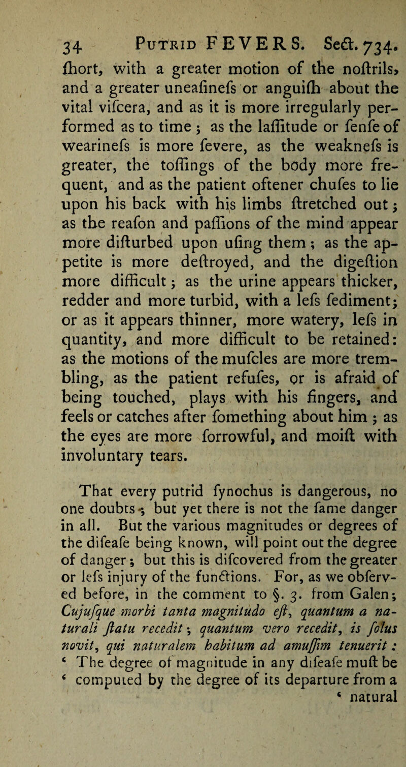 fhort, with a greater motion of the noftrils, and a greater uneafinefs or anguifli about the vital vifcera, and as it is more irregularly per¬ formed as to time ; as the laffitude or fenfeof wearinefs is more fevere, as the weaknefs is greater, the toffings of the body more fre¬ quent, and as the patient oftener chufes to lie upon his back with his limbs ftretched out; as the reafon and paffions of the mind appear more difturbed upon ufing them; as the ap¬ petite is more deftroyed, and the digeftion more difficult; as the urine appears thicker, redder and more turbid, with a lefs fediment; or as it appears thinner, more watery, lefs in quantity, and more difficult to be retained: as the motions of the mufcles are more trem¬ bling, as the patient refufes, or is afraid of being touched, plays with his fingers, and feels or catches after fomething about him ; as the eyes are more forrowful, and moift with involuntary tears. That every putrid fynochus is dangerous, no one doubts**, but yet there is not the fame danger in all. But the various magnitudes or degrees of the difeafe being known, will point out the degree of danger; but this is difcovered from the greater or lefs injury of the functions. For, as we obferv- ed before, in the comment to §. 3. from Galen; Cujufque morbi tanta magnitudo eft, quantum a na- turali ftatu rccedit; quantum vsro recedit, is folus novit, qui naturalem habitum ad amuffim tenuerit: c The degree of magnitude in any difeafe muft be * computed by the degree of its departure from a * natural