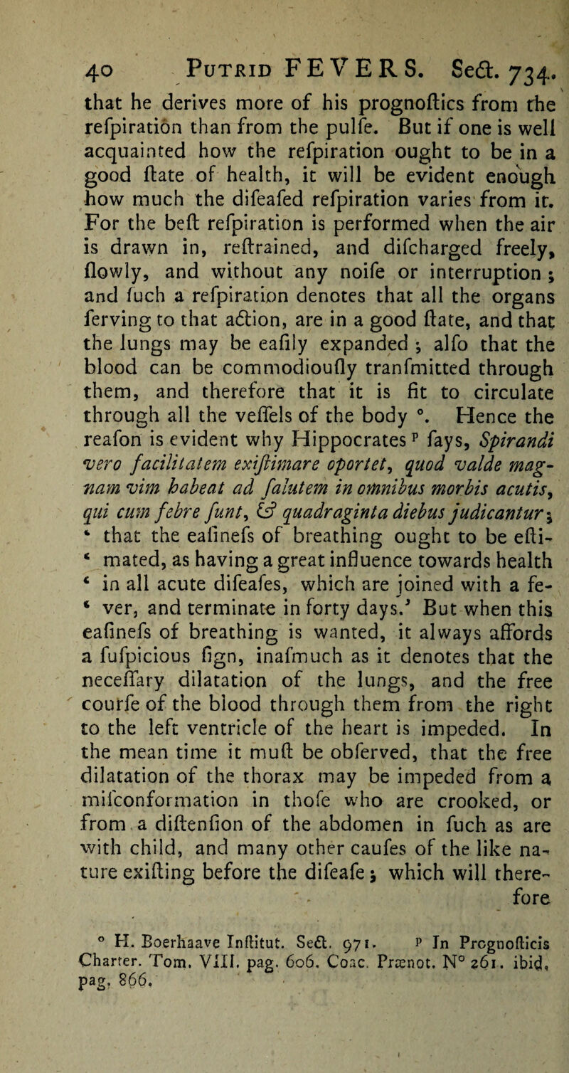 \ that he derives more of his prognoses from the refpiration than from the pulfe. But if one is well acquainted how the refpiration ought to be in a good ftate of health, it will be evident enough how much the difeafed refpiration varies from it. For the bed refpiration is performed when the air is drawn in, retrained, and difeharged freely, (lowly, and without any noife or interruption ; and fuch a refpiration denotes that all the organs ferving to that a6fion, are in a good date, and that the lungs may be eafiiy expanded •, alfo that the blood can be commodioudy tranfmitted through them, and therefore that it is fit to circulate through all the veffels of the body Hence the reafon is evident why Hippocratesp fays, Spirandi vero facilitatem exiftimare oportet, quod valde mag- nam vim habeat ad falutem in omnibus morbis acutis, qui cum febre funt, quadraginta diebus judicantur 5 ‘ that the eafinefs of breathing ought to be edi- ‘ mated, as having a great influence towards health c in all acute difeafes, which are joined with a fe- ‘ ver, and terminate in forty days. But when this eafinefs of breathing is wanted, it always affords a fufpicious fign, inafmuch as it denotes that the neceffary dilatation of the lungs, and the free courfe of the blood through them from the right to the left ventricle of the heart is impeded. In the mean time it mud be obferved, that the free dilatation of the thorax may be impeded from a mifeonformation in thofe who are crooked, or from a didenfion of the abdomen in fuch as are with child, and many other caufes of the like na¬ ture exiding before the difeafe 5 which will there¬ fore 0 H. Boerhaave Inftitut. Se£t. 971. p In Prcgnoflicis Charter. Tom. VIII. pag. 606. Coac. Prcenot. N° 261. ibid, pag. 866.