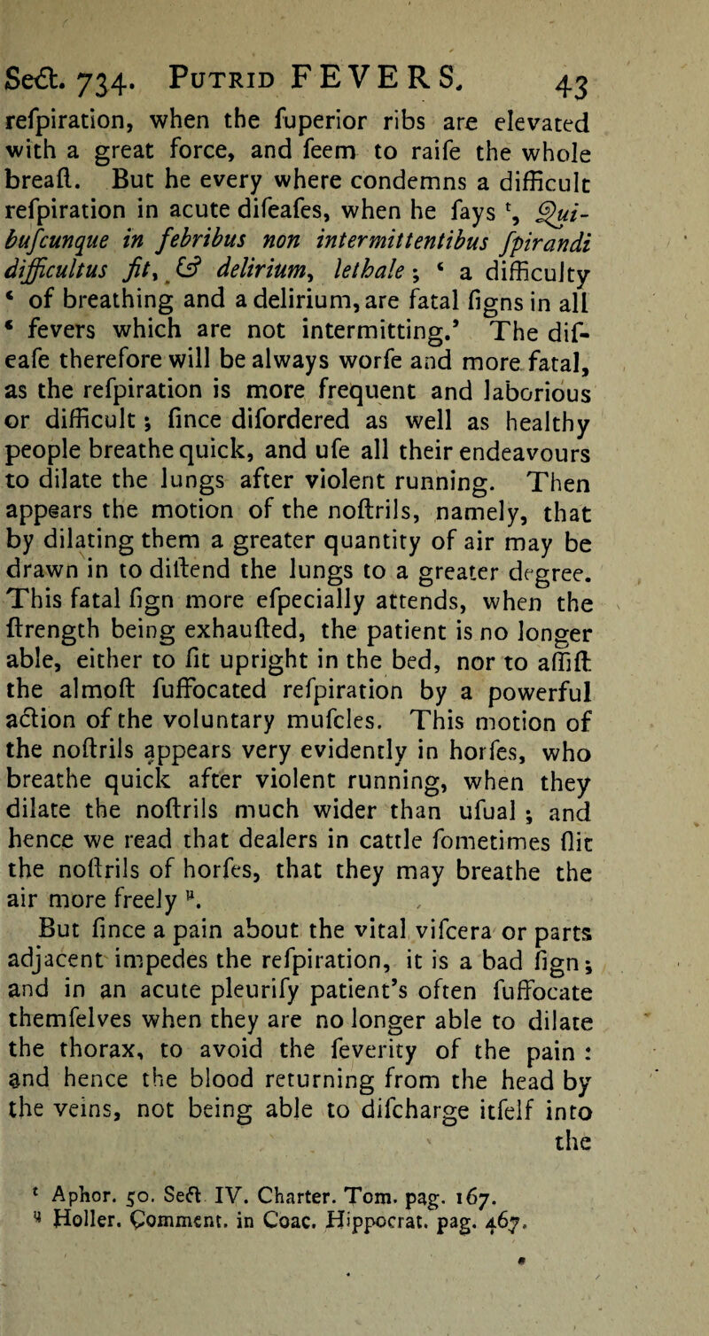 refpiration, when the fuperior ribs are elevated with a great force, and feem to raife the whole bread. But he every where condemns a difficult refpiration in acute difeafes, when he fays % bufcunque in febrtbus non intermittentibus fpirandi dijficultus fit% & delirium, lethale ; c a difficulty ‘ of breathing and a delirium, are fatal figns in all ‘ fevers which are not intermitting.’ The dif- eafe therefore will be always worfe and more fatal, as the refpiration is more frequent and laborious or difficult; fince difordered as well as healthy people breathe quick, and ufe all their endeavours to dilate the lungs after violent running. Then appears the motion of the noftrils, namely, that by dilating them a greater quantity of air may be drawn in to diftend the lungs to a greater degree. This fatal fign more efpecially attends, when the ftrength being exhaufted, the patient is no longer able, either to fit upright in the bed, nor to affift: the almoft fuffocated refpiration by a powerful action of the voluntary mufcles. This motion of the noftrils appears very evidently in horfes, who breathe quick after violent running, when they dilate the noftrils much wider than ufual ; and hence we read that dealers in cattle fometimes (lit the noftrils of horfes, that they may breathe the air more freely But fince a pain about the vital vifcera or parts adjacent impedes the refpiration, it is a bad fign; and in an acute pleurify patient’s often fuffocate themfelves when they are no longer able to dilate the thorax, to avoid the feverity of the pain : and hence the blood returning from the head by the veins, not being able to difcharge itfelf into the 1 Aphor. 50. Seft IV. Charter. Tom. pag. 167. ^ Holler. Comment, in Coac. JTppocrat. pag. 467,