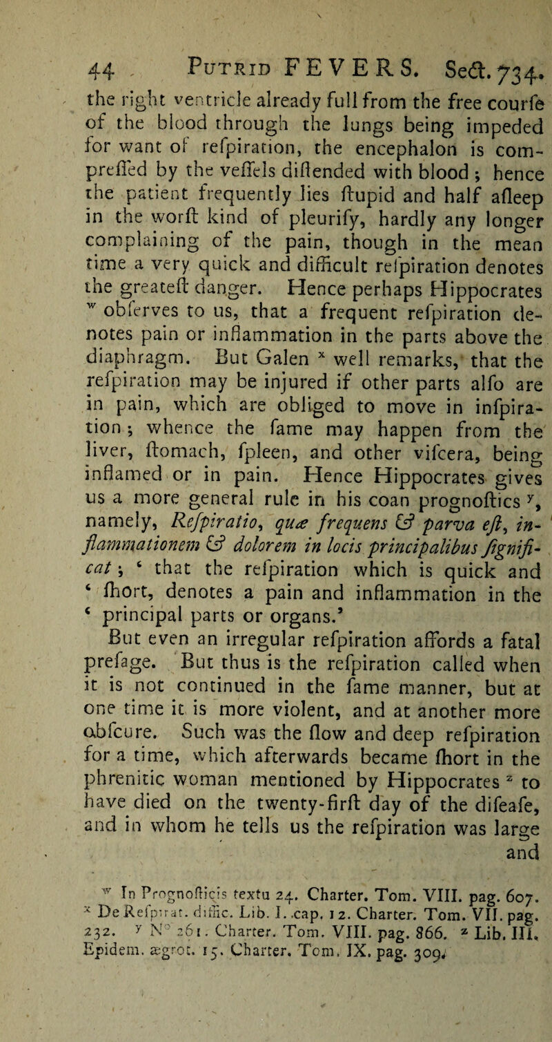 the right ventricle already full from the free coqrfe of the blood through the lungs being impeded tor want of refpiration, the encephalon is com- prefled by the veffels diflended with blood ; hence the patient frequently lies ftupid and half afleep in the word kind of pleurify, hardly any longer complaining of the pain, though in the mean time a very quick and difficult refpiration denotes the greateft danger. Hence perhaps Hippocrates w obferves to us, that a frequent refpiration de¬ notes pain or inflammation in the parts above the diaphragm. But Galen x well remarks, that the refpiration may be injured if other parts alfo are in pain, which are obliged to move in infpira- tion ; whence the fame may happen from the liver, ftomach, fpleen, and other vifcera, being inflamed or in pain. Hence Hippocrates gives us a more general rule in his coan prognoftics y, namely, Refpiratio, qua frequens & parva eft^ in- flammationem & dolorem in locis principalibus Jigniji- cat; 6 that the refpiration which is quick and ‘ ffiort, denotes a pain and inflammation in the c principal parts or organs.’ But even an irregular refpiration affords a fatal prefage. But thus is the refpiration called when it is not continued in the fame manner, but at one time it is more violent, and at another more obfeure. Such was the flow and deep refpiration for a time, which afterwards became fhort in the phrenitic woman mentioned by Hippocrates 2 to have died on the twenty-firfl: day of the difeafe, and in whom he tells us the refpiration was large and w In Prognosis textu 24. Charter. Tom. VIII. pag. 607. x De Refpirat. diffic. Lib. I. .cap. 12. Charter. Tom. VII. pag. 232. y N° 261. Charter. Tom. VIII. pag. 866. z Lib. Ill,