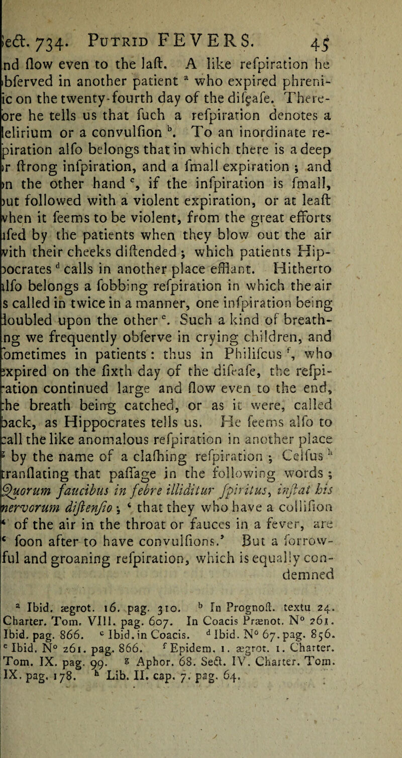 nd (low even to the lad. A like refpiration he >bferved in another patient a who expired phreni- ic on the twenty-fourth day of the difgafe. There- ore he tells us that fuch a refpiration denotes a lelirium or a convulfion b. To an inordinate re- piration alfo belongs that in which there is a deep >r drong infpiration, and a (mail expiration ; and >n the other hand % if the infpiration is fmall, jut followed with a violent expiration, or at lead vhen it feems to be violent, from the great efforts ffed by the patients when they blow out the air vith their cheeks didended *, which patients Hip¬ pocrates d calls in another place efflant. Hitherto tlfo belongs a fobbing refpiration in which the air s called in twice in a manner, one infpiration being ioubled upon the other e. Such a kind of breath- ng we frequently obferve in crying children, and bmetimes in patients: thus in Philifcus f, who expired on the fixth day of the difeafe, the refpi- *ation continued large and (low even to the end, :he breath being catched, or as it were, called back, as Hippocrates tells us. He feems alfo to call the like anomalous refpiration in another place 1 by the name of a clafhing refpiration ; Celius* jtrandating that paffage in the following words ; Quorum faucibus in febre illiditur fpiritus, infiat his nervorum diftenfio •, c that they who have a coilifion * of the air in the throat or fauces in a fever, are c foon after to have convulfionsd But a borrow- ful and groaning refpiration, which is equally con¬ demned a Ibid. segrot. 16. pag. 310. b In Prognoft. textu 24. Charter. Tom. VIII. pag. 607. In Coacis Prsnot. N° 261. Ibid. pag. 866. e Ibid, in Coacis. d Ibid. N6 67. pag. 856. 'e Ibid. N° 261. pag. 866. fEpidem, 1. segrot. 1. Charter. Tom. IX. pag. 99. s Aphor. 68. Sed. IV. Charter. Torn. IX, pag, 178. h Lib. II, cap, 7. pag. 64, y