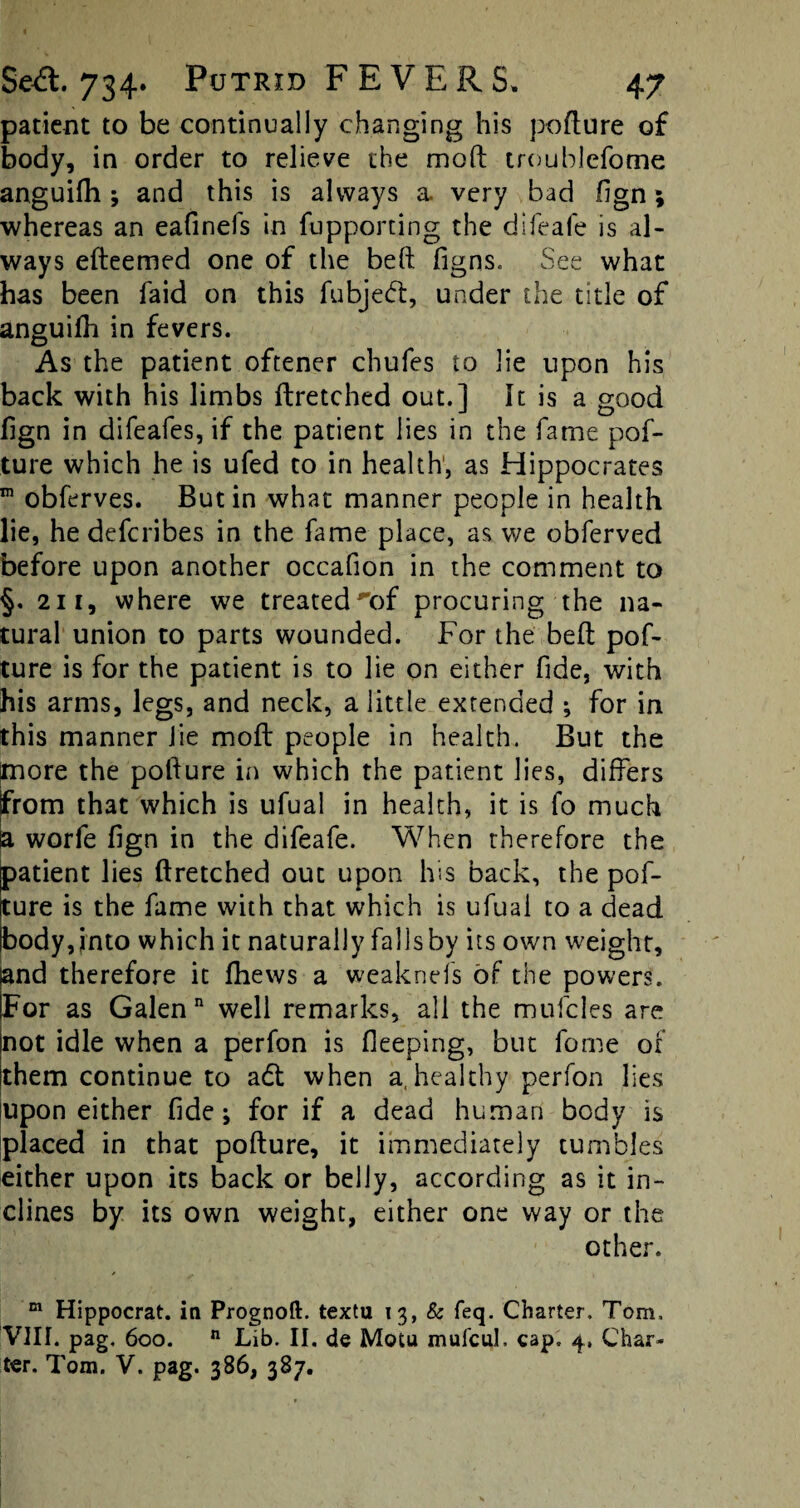 patient to be continually changing his pofture of body, in order to relieve the moll troublefome anguilh j and this is always a very bad fign; whereas an eafinefs in fupporting the difeafe is al¬ ways efteemed one of the beft figns. See what has been faid on this fubjedt, under the title of anguilh in fevers. As the patient oftener chufes to lie upon his back with his limbs ftretched out.] It is a good llgn in difeafes, if the patient lies in the fame pof¬ ture which he is ufed to in health, as Hippocrates m obferves. Butin what manner people in health lie, he deferibes in the fame place, as we obferved before upon another occafion in the comment to §. 211, where we treated'of procuring the na¬ tural union to parts wounded. For the belt pof¬ ture is for the patient is to lie on either fide, with his arms, legs, and neck, a little extended ; for in this manner lie moft people in health. But the tnore the pofture in which the patient lies, differs from that which is ufual in health, it is fo much a worfe fign in the difeafe. When therefore the patient lies ftretched out upon his back, the pof¬ ture is the fame with that which is ufual to a dead body, into which it naturally falls by its own weight, and therefore it Ihews a weaknefs of the powers. For as Galen well remarks, all the mufcles are not idle when a perfon is fieeping, but fome of them continue to adt when a, healthy perfon lies upon either fide; for if a dead human body is placed in that pofture, it immediately tumbles either upon its back or belly, according as it in¬ clines by its own weight, either one way or the other. m Hippocrat. in Prognoft. textu 13, & feq. Charter. Tom. VIII. pag, 600. n Lib. II. de Motu mufeub cap. 4, Char¬ ter. Tom. V. pag. 386, 387.