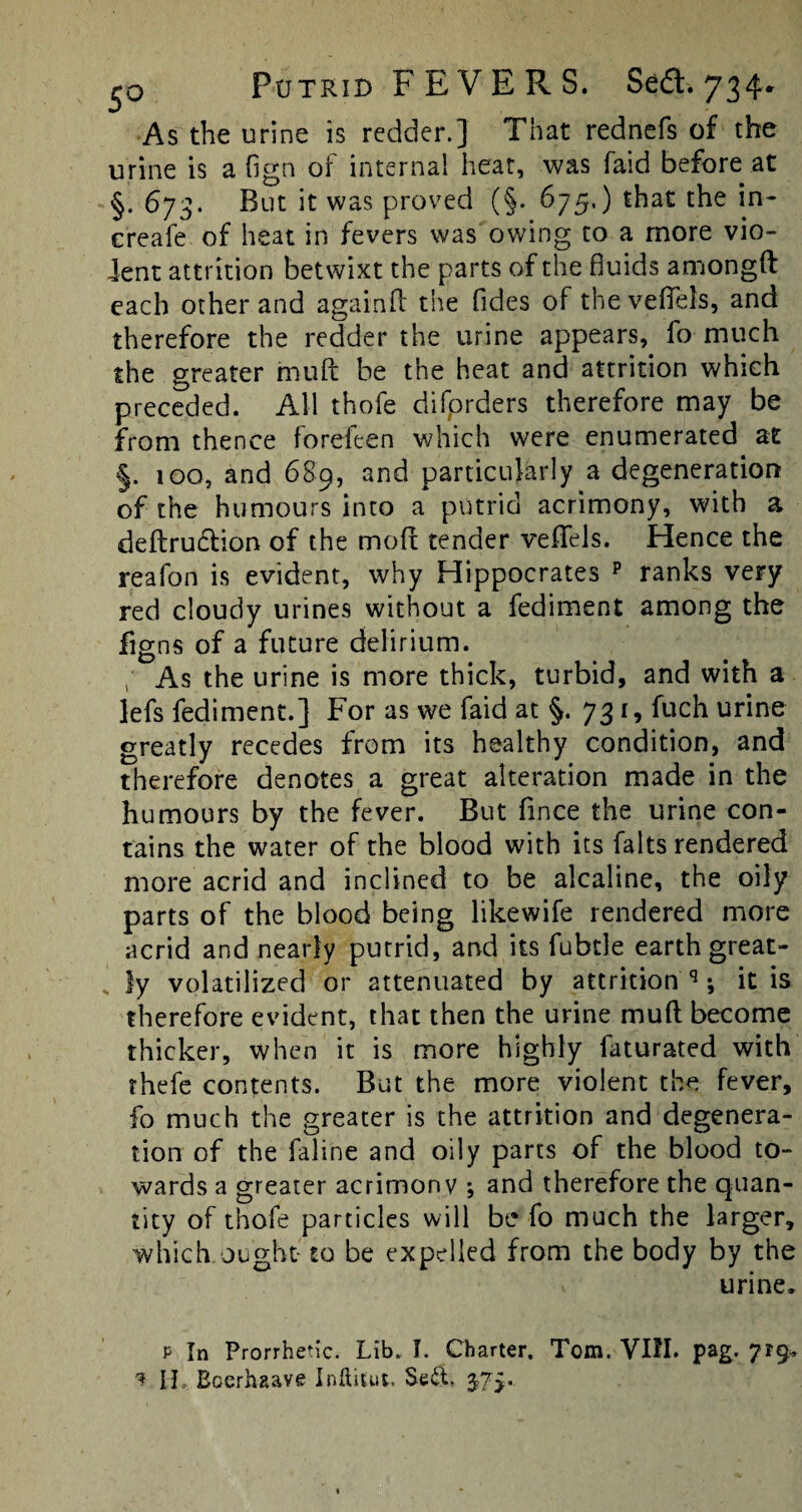 As the urine is redder.] That rednefs of the urine is a fign of internal heat, was faid before at §. 673. But it was proved (§. 675,) that the in- c'reafe of heat in fevers was owing to a more vio¬ lent attrition betwixt the parts of the fluids amongft each other and againfl the Tides of the veffels, and therefore the redder the urine appears, fo much the greater muff be the heat and attrition which preceded. All thofe difprders therefore may be from thence forefeen which were enumerated at §. 100, and 689, and particularly a degeneration of the humours into a putrid acrimony, with a deftrudtion of the mod tender veffels. Hence the reafon is evident, why Hippocrates p ranks very red cloudy urines without a fediment among the figns of a future delirium. / As the urine is more thick, turbid, and with a lefs fediment.] For as we faid at §. 731, fuch urine greatly recedes from its healthy condition, and therefore denotes a great alteration made in the humours by the fever. But fince the urine con¬ tains the water of the blood with its falts rendered more acrid and inclined to be alcaline, the oily parts of the blood being likewife rendered more acrid and nearly putrid, and its fubtle earth great¬ ly volatilized or attenuated by attrition q; it is therefore evident, that then the urine mud become thicker, when it is more highly laturated with thefe contents. But the more violent the fever, fo much the greater is the attrition and degenera¬ tion of the faline and oily parts of the blood to¬ wards a greater acrimony ; and therefore the quan¬ tity of thofe particles will be fo much the larger, which ought to be expelled from the body by the urine, p In Prorrhetic. Lib. I. Charter. Tom. VIII. pag. ?r9* ? IT Bocrhaave Inftitut. Sed. 375...