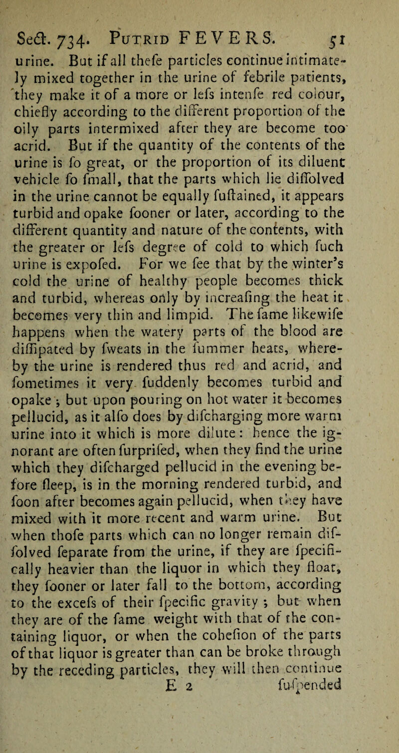 urine. But if all thele particles continue intimate¬ ly mixed together in the urine of febrile patients, they make it of a more or lefs intenfe red colour, chiefly according to the different proportion of the oily parts intermixed after they are become too' acrid. But if the quantity of the contents of the urine is fo great, or the proportion of its diluent vehicle fo fmali, that the parts which lie diffolved in the urine cannot be equally fuftained, it appears turbid and opake fooner or later, according to the different quantity and nature of the contents, with the greater or lefs degree of cold to which fuch urine is expofed. For we fee that by the winter’s cold the urine of healthy people becomes thick and turbid, whereas only by increafing the heat it becomes very thin and limpid. The fame likewife happens when the watery parts of the blood are d iff pa ted by fweats in the fummer heats, where¬ by the urine is rendered thus red and acrid, and fometimes it very fuddenly becomes turbid and opake ^ but upon pouring on hot water it becomes pellucid, as it alfo does by difcharging more warm urine into it which is more dilute : hence the ig¬ norant are often furprifed, when they find the urine which they difcharged pellucid in the evening be¬ fore fleep, is in the morning rendered turbid, and foon after becomes again pellucid, when they have mixed with it more recent and warm urine. But when thofe parts which can no longer remain dif¬ folved feparate from the urine, if they are fpecifi- cally heavier than the liquor in which they float, they fooner or later fall to the bottom, according to the excefs of their fpecific gravity ; but- when they are of the fame weight with that of the con¬ taining liquor, or when the cohefion of the parts of that liquor is greater than can be broke through by the receding particles, they will then continue E 2 fufpended