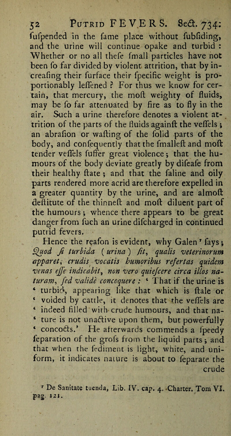 fufpended in the fame place without fubfiding, and the urine will continue opake and turbid : Whether or no all thefe fmall particles have not been fo far divided by violent attrition, that by in- creafing their furface their fpecific weight is pro- portionably leffened ? For thus we know for cer¬ tain, that mercury, the mod weighty of fluids, may be fo far attenuated by fire as to fly in the air. Such a urine therefore denotes a violent at- trition of the parts of the fluids againfl the veflels; an abrafion or wafting of the folid parts of the body, and confequently that the fmalleft and moft tender veflels fufter great violence; that the hu¬ mours of the body deviate greatly by difeafe from their healthy ftate ; and that the faline and oily parts rendered more acrid are therefore expelled in a greater quantity by the urine, and are almoft deftitute of the thinned and moft diluent part of the humours; whence there appears to be great danger from fuch an urine difcharged in continued putrid fevers. Hence the reafon is evident, why Galen' fays; Quod Ji turbida ( urina ) fit, qualis vsterinorum apparet, crudis vocatis humoribus refertas quidem venas ejfe indicabit, non vero quiefcere circa illos na- turam, fed valide concoquere : 4 That if the urine is 4 turbid, appearing like that which is ftale or * voided by cattle, it denotes that the veflels are 4 indeed filled with crude humours, and that na- 4 ture is not unaftive upon them, but powerfully 4 concods.’ He afterwards commends a Ipeedy ieparation of the grofs from the liquid parts; and that when the fediment is light, white, and uni¬ form, it indicates nature is about to feparate the crude r De Sanitate tuenda, Lib. IV. cap. 4. Charter. Tom VI. pag, 121.