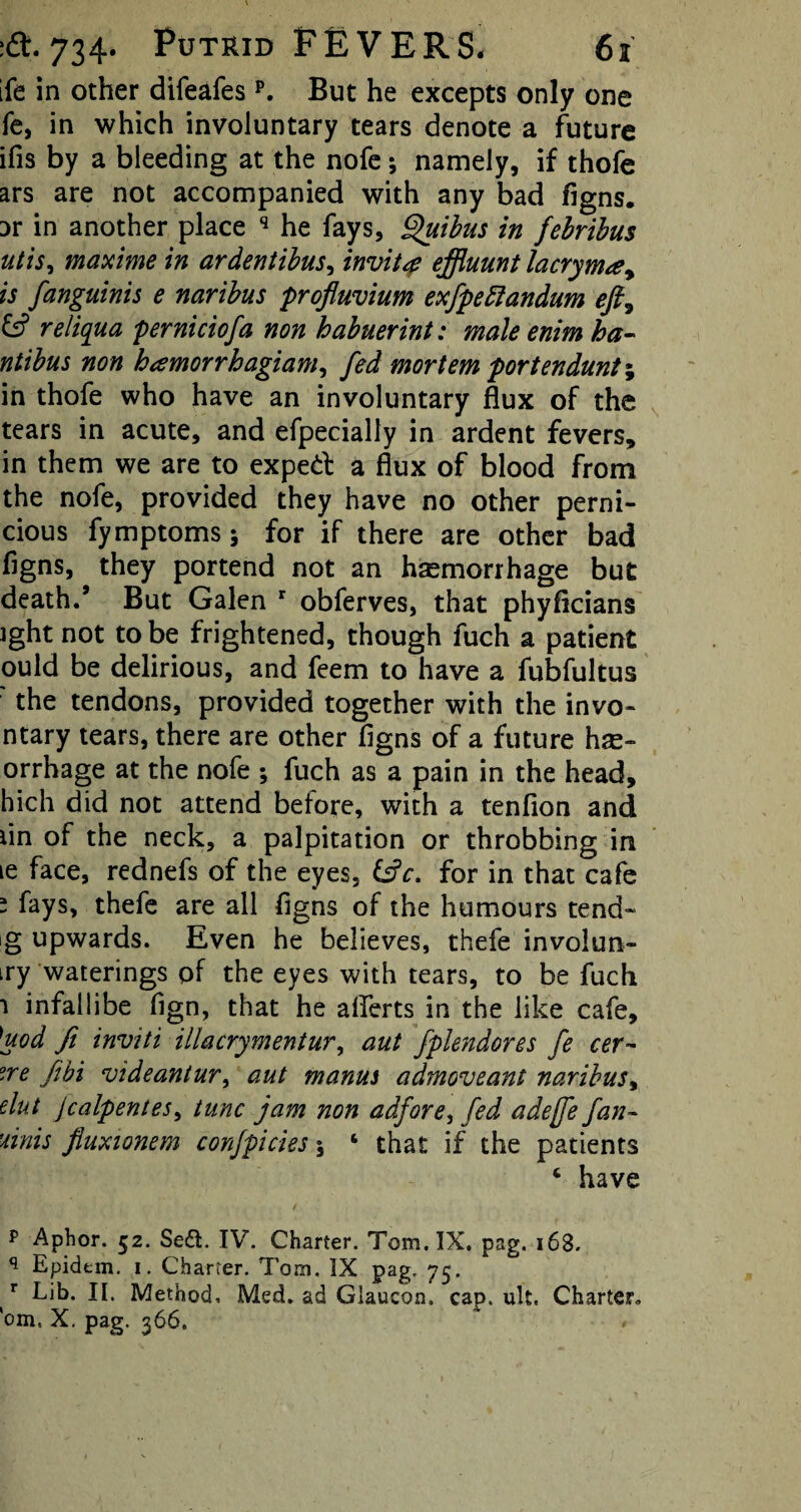 ife in other difeafesp. But he excepts only one fe, in which involuntary tears denote a future ifis by a bleeding at the nofe; namely, if thofe ars are not accompanied with any bad figns. :>r in another place q he fays, Quibus in febribus utis, maxi me in ardentibus, invite effluunt lacryma, is fanguinis e naribus profluvium exfpettandum eft, & reliqua perniciofa non habuerint: male enim ha- ntibus non hamorrhagiam, fed mortem portendunt\ in thofe who have an involuntary flux of the tears in acute, and efpecially in ardent fevers, in them we are to exped a flux of blood from the nofe, provided they have no other perni¬ cious fymptoms; for if there are other bad figns, they portend not an hemorrhage but death.9 But Galen r obferves, that phyficians ight not to be frightened, though fuch a patient ould be delirious, and feem to have a fubfultus the tendons, provided together with the invo* ntary tears, there are other figns of a future he- orrhage at the nofe ; fuch as a pain in the head, hich did not attend before, with a tenfion and lin of the neck, a palpitation or throbbing in le face, rednefs of the eyes, for in that cafe ~ fays, thefe are all figns of the humours tend- g upwards. Even he believes, thefe involun- iry waterings of the eyes with tears, to be fuch 1 infallibe fign, that he afiferts in the like cafe, ]uod fi inviti illacrymentur, aut fplendores fe cer- °.re febi vide ant ur, aut manus admoveant naribus, elut Jcalpentes, tunc jam non adfore^ fed adejfe fan- 'unis fluxionem confpicies 5 ‘ that if the patients 6 have p Aphor. 52. Se£t. IV. Charter. Tom. IX. pag. 168- q Epidtm. i. Charter. Tom. IX pag. 75. f Lib. II. Method, Med. ad Giaucon. cap. ult. Charter, 'om, X. pag. 366, #