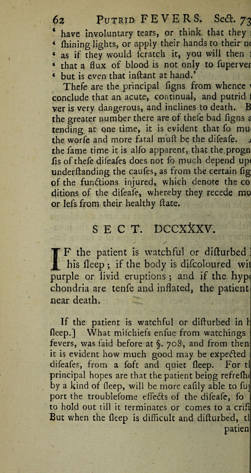 4 have involuntary tears, or think that they j 1 lhining lights, or apply their hands to their nc « as if they would fcratch it, you will then j « that a flux of blood is not only to fuperver « but is even that inftant at hand.’ Thefe are the principal figns from whence 1 conclude that an acute, continual, and putrid i ver is very dangerous, and inclines to death. B the greater number there are of thefe bad figns a tending at one time, it is evident that fo mu> the worfe and more fatal muft be the difeafe. 1 the fame time it is alfo apparent, that the(progn fis of thefe difeafes does not fo much depend up< underftanding the caufes, as from the certain fig of the fundions injured, which denote the co ditions of the difeafe, whereby they recede mo or lels from their healthy ftate. SECT. DCCX&XV. * ' l V J IF the patient is watchful or diflurbed : his fleep; if the body is difcoloured wil purple or livid eruptions; and if the hype chondria are tenfe and inflated, the patient near death. If the patient is watchful or diflurbed in f fleep.] What mifehiefs enfue from watchings fevers, was laid before at §. 708, and from then it is evident how much good may be expeded difeafes, from a foft and quiet fleep. For tl principal hopes are that the patient being refrefln by a kind of fleep, will be more eafily able to fu] port the troublefome effects of the difeafe, fo to hold out till it terminates or comes to a crifi But when the fleep is difficult and diflurbed, ti patien