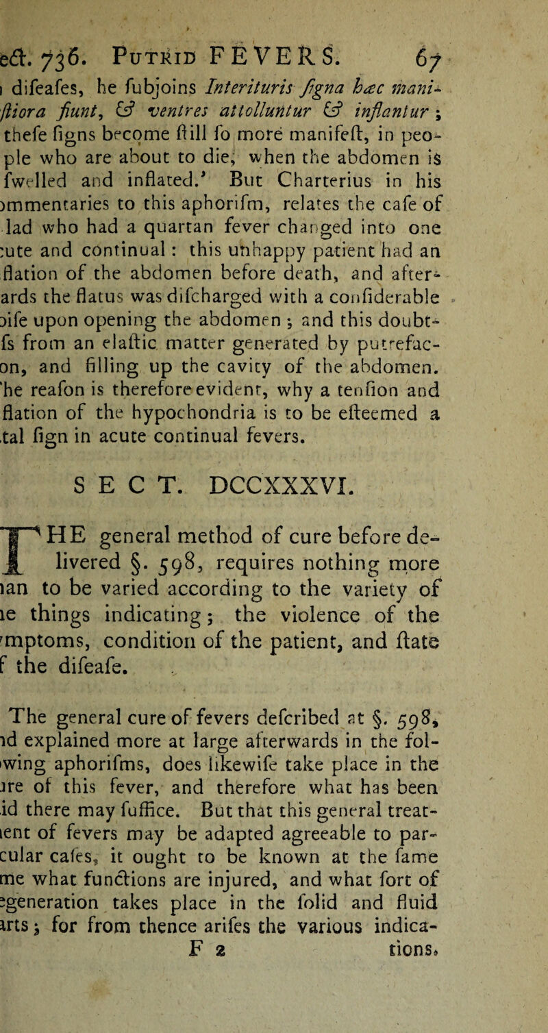 1 difeafes, he fubjoins Interituris figna h<zc mani- fliora fiunt, & ventres attolluntur & inflantur ; thefe figns become ft ill fo more manifeil, in peo¬ ple who are about to die, when the abdomen is fwelled and inflated/ But Charterius in his )mmentaries to this aphorifm, relates the cafe of lad who had a quartan fever changed into one :ute and continual: this unhappy patient had an flation of the abdomen before death, and after- ards the flatus was difcharged with a confiderable aife upon opening the abdomen •, and this doubt- fs from an elaftic matter generated by putrefac- on, and filling up the cavity of the abdomen, ‘he reafon is therefore evident, why a ten lion and flation of the hypochondria is to be efteemed a tal fign in acute continual fevers. SECT. DCCXXXVI. rHE general method of cure before de¬ livered §. 598, requires nothing more lan to be varied according to the variety of le things indicating; the violence of the 'mptoms, condition of the patient, and ftate f the difeafe. The general cure of fevers defcribed at §. 598, id explained more at large afterwards in the fol¬ ding aphorifms, does likewife take place in the ire of this fever, and therefore what has been id there may fufflce. But that this general treat- lent of fevers may be adapted agreeable to par- cular cafes, it ought to be known at the fame me what functions are injured, and what fort of ^generation takes place in the folid and fluid *rts j for from thence arifes the various indica-