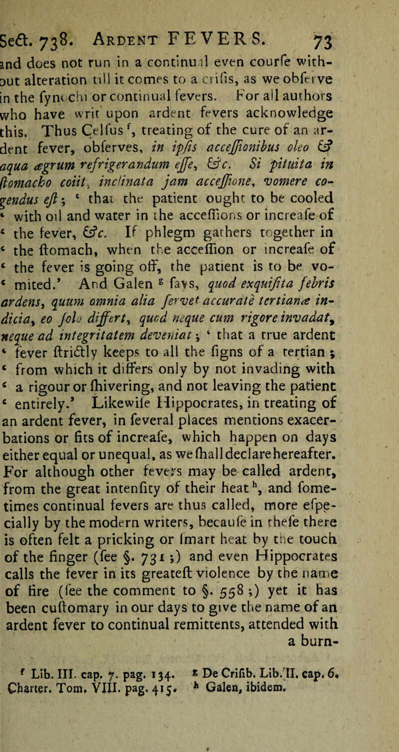 3,nd does not run in a continu'd even courfe with¬ out alteration till it comes to a crifis, as we obfei ve in the fynt chi or continual fevers. For ail authors who have writ upon ardent fevers acknowledge this. Thus Celfusf, treating of the cure of an ar¬ dent fever, obferves, in ipfts acceffionibus oleo & aqua eegrum refrigerandum ejfe, &c. Si pituita in (lomacko coiit, inclinata jam accejjione, vomere co- gendus eft; e that the patient ought to be cooled ‘ with oil and water in the acceflions or increafe of c the fever, &V. If phlegm gathers together in c the flomach, when the acceffion or increafe of c the fever is going off, the patient is to be vo- e mited.’ And Galen g favs, quod exquifita febris ardens, quum omnia alia fervet accurate tertian<e in- diciat eo Joh difftrt, quad neque cum rigore invadaty nepue ad integritatem deveniat; 4 that a true ardent ‘ fever ftridtly keeps to all the figns of a tertian ; ‘ from which it differs only by not invading with a rigour or fhivering, and not leaving the patient c entirely.’ Likewife Hippocrates, in treating of an ardent fever, in feveral places mentions exacer¬ bations or fits of increafe, which happen on days either equal or unequal, as we fhall declare hereafter. For although other fevers may be called ardent, from the great intenfity of their heath, and fome- times continual fevers are thus called, more efpe- cially by the modern writers, becaufe in thefe there is often felt a pricking or (mart heat by the touch of the finger (fee §. 731 *,) and even Hippocrates calls the fever in its greatefl violence by the name of tire (fee the comment to §. 558 -,) yet it has been cufiomary in our days to give the name of an ardent fever to continual remittents, attended with a burn- f Lib. III. cap. 7. pag. 134. * De Crifib. Lib.II. cap. 6, Charter. Tom. VIII. pag. 415# h Galen, ibidem.