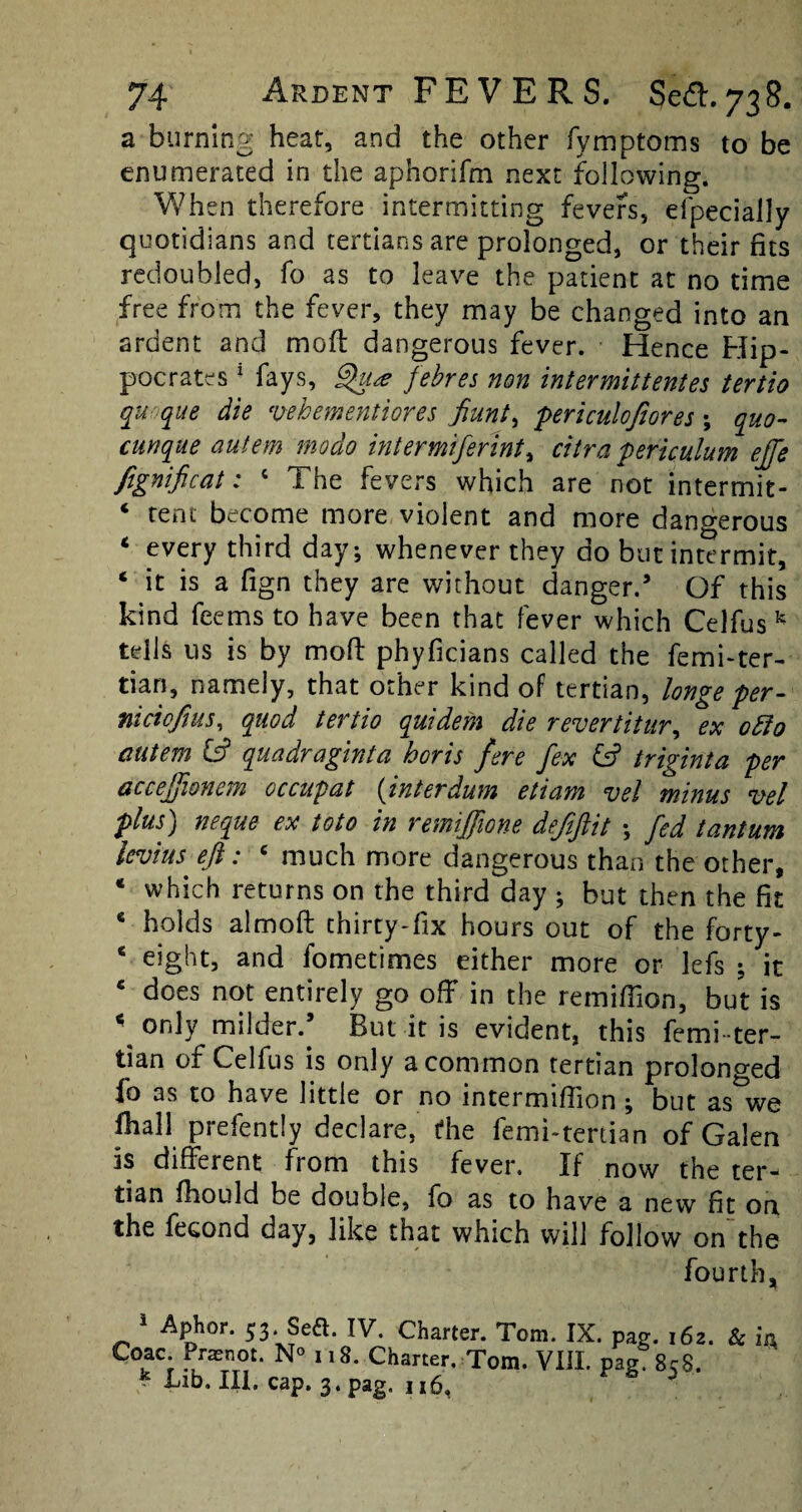 a burning heat, and the other fymptoms to be enumerated in the aphorifm next following. When therefore intermitting fevers, efpecially quotidians and tertians are prolonged, or their fits redoubled, fo as to leave the patient at no time free from the fever, they may be changed into an ardent and moft dangerous fever. Hence Hip¬ pocrates 1 fays, Qu* febres non inter mitt entes tertio qu que die vehementiores fiunt, periculofiores ; quo- cunque autem modo inter miferint^ citra periculum effe fignificat: c The fevers which are not intermit- * tent become more violent and more dangerous 4 every third day-, whenever they do but intermit, 4 it is a fign they are without danger. Of this kind feems to have been that fever which Celfus k tells us is by molt phyficians called the femi-ter- tian, namely, that other kind of tertian, longe per- niciofius, quod tertio quidem die revertitur, ex ofto autem (ft quadraginta horis fere fex (ft triginta per accejfionem occupat (interdum etiam vel minus vet plus) neque ex toto in remiffione deftftit •, fed tantum levins eft: c much more dangerous than the other, 4 which returns on the third day ; but then the fit c holds almoft thirty-fix hours out of the forty- 4 eight, and fometimes either more or lefs ; it c does not entirely go off in the remiffion, but is \ only milder. But it is evident, this femi -ter¬ tian of Celfus is only a common tertian prolonged io as to have little or no mtermifiion \ but as we fhall prefently declare, die femi-tertian of Galen Is different from this fever. If now the ter¬ tian ffiould be double, fo as to have a new fit on the fecond day, like that which will follow on the fourth, 5 Aphor. 53. Sea. IV. Charter. Tom. IX. pag. 162. & m Coac Prasnot. N° 118. Charter. Tom. VIII. pag. 8c8, '■ Bib. III. cap. 3. pag, 116,