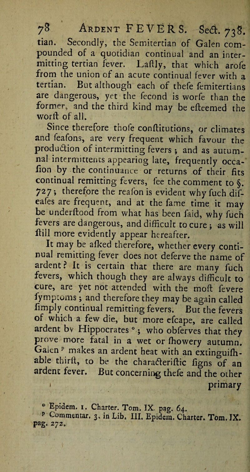 tian. Secondly, the Semitertian of Galen com¬ pounded of a quotidian continual and an inter¬ mitting tertian fever. Laftly, that which arofe from the union of an acute continual fever with a tertian. But although each of thefe femitertians are dangerous, yet the fecond is worfe than the former, and the third kind may be efteemed the worft of all. Since therefore thole conftitutions, or climates and feafons, are very frequent which favour the produ&ion of intermitting fevers ; and as autum¬ nal intermittents appearing late, frequently occa- fion by the continuance or returns of their fits continual remitting fevers, fee the comment to §. 727; therefore the reafon is evident why fuch dif- eafes are frequent, and at the fame time it may be underftood from what has been faid, why fuch fevers are dangerous, and difficult to cure ; as will Hill more evidently appear hereafter. It may be afked therefore, whether every conti¬ nual remitting fever does not deferve the name of ardent? It is certain that there are many fuch fevers, which though they are always difficult to cure, are yet not attended with the mo ft fevere fymptoms; and therefore they may be again called limply continual remitting fevers. But the fevers of which a few die, but more efcape, are called ardent bv Hippocrates °; who obferves that they prove more fatal in a wet or ffiowery autumn. Galen p makes an ardent heat with an extinguiffi- able thirft, to be the charaderiftic figns of an ardent fever. But concerning thefe and the other 1 primary P Epidem. 1. Charter. Tom. IX. pag. 64. p Commcntar, 3. in Lib. III. Epidem. Charter. Tom. IX.