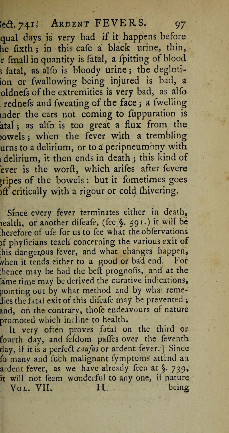 qual days is very bad if it happens before be fixth; in this cafe a black urine, thin, r fmall in quantity is fatal, a fpitting of blood 3 fatal, as alfo is bloody urine; the degluti- ion or fwallowing being injured is bad, a oldnefs of the extremities is very bad, as alfo , rednefs and fweating of the face 3 a fwelling mder the ears not coming to fuppuration is atal3 as alfo is too great a flux from the >owels3 when the fever with a trembling urns to a delirium, or to a peripneumony with 1 delirium, it then ends in death 3 this kind of ever is the word, which arifes after fevere gripes of the bowels: but it fometimes goes )ff critically with a rigour or cold (hivering. Since every fever terminates either in death, lealth, or another difeafe, (fee §. 591-) it will be therefore of ufe for us to fee what theobfervations )f phyficians teach concerning the various exit of :his dangerpus fever, and what changes happen, when it tends either to a good or bad end. For :hence may be had the beft prognofis, and at the fame time may be derived the curative indications, pointing out by what method and by what reme¬ dies the fatal exit of this difeafe may be prevented 3 and, on the contrary, thofe endeavours of nature promoted which incline to health. It very often proves fatal on the third or fourth day, and feldom pafles over the feventh day, if it is a perfed caufus or ardent fever.] Since fo many and luch malignant fymptoms attend an ardent fever, as we have already feen at §• 739. it will not feem wonderful to any one, it nature Vol. VII. H being