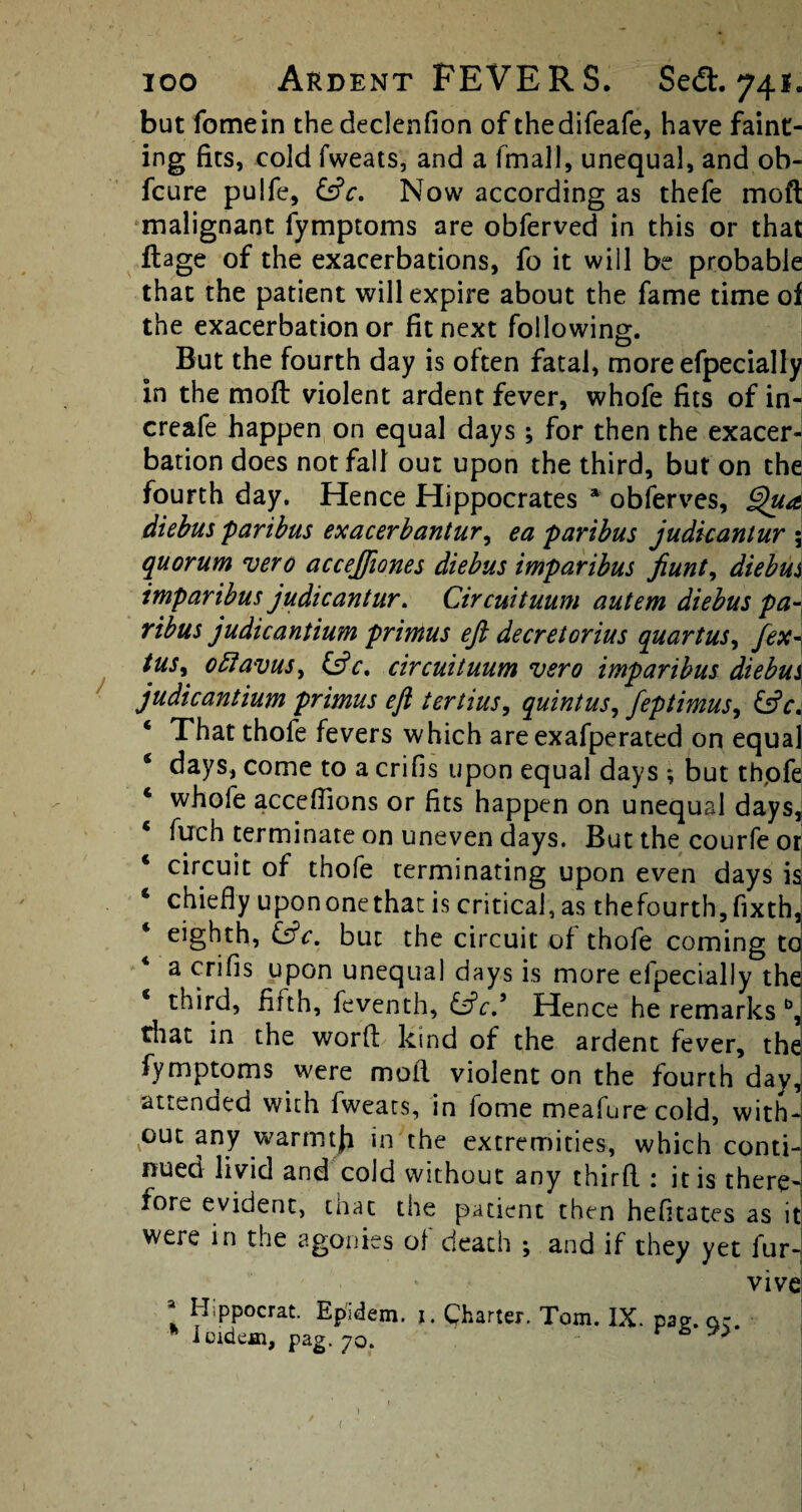 but fomein thedeclenfion of thedifeafe, have faint¬ ing fits, cold fweats, and a fmall, unequal, and ob- fcure pulfe, &c. Now according as thefe moft malignant fymptoms are obferved in this or that ftage of the exacerbations, fo it will be probable that the patient will expire about the fame time of the exacerbation or fit next following. But the fourth day is often fatal, moreefpecially in the moft violent ardent fever, whofe fits of in- creafe happen on equal days ; for then the exacer¬ bation does not fall out upon the third, but on the fourth day. Hence Hippocrates * obferves, ghtd diebus 'paribus exacerbantur, ea paribus judkanlur \ quorum vero accejfiones diebus imparibus fiunt, diebus imparibus judicantur. Circuituum autem diebus pa¬ ribus judicantium primus eft decretorius quartus, fex- tus, oRavus, &c, circuituum vero imparibus diebus judicantium primus eft tertius, quintus, feptimus, &c, ‘ That thofe fevers which areexafperated on equal ‘ days, come to a crifis upon equal days ; but thpfe 4 whole accefiions or fits happen on unequal days, 4 fuch terminate on uneven days. But the courfe or 4 circuit of thofe terminating upon even days is 4 chiefly upononethat is critical, as thefourth,fixth, eighth, &c, but the circuit of thofe coming to a crifis upon unequal days is more efpecially thd third, firth, feventh, &cd Hence he remarks b, that in the word kind of the ardent fever, the fymptoms were moft violent on the fourth day, attended with fweats, in fome meafurecold, with¬ out any warmtji in the extremities, which conti¬ nued livid and cold without any third : it is there¬ fore evident, that the patient then hefitates as it were in the agonies of death ; and if they yet fur- vive ! Hippocrat. Epidem. j. Charter. Tom. IX. pag.ar. loidem, pag. 70. ^ (