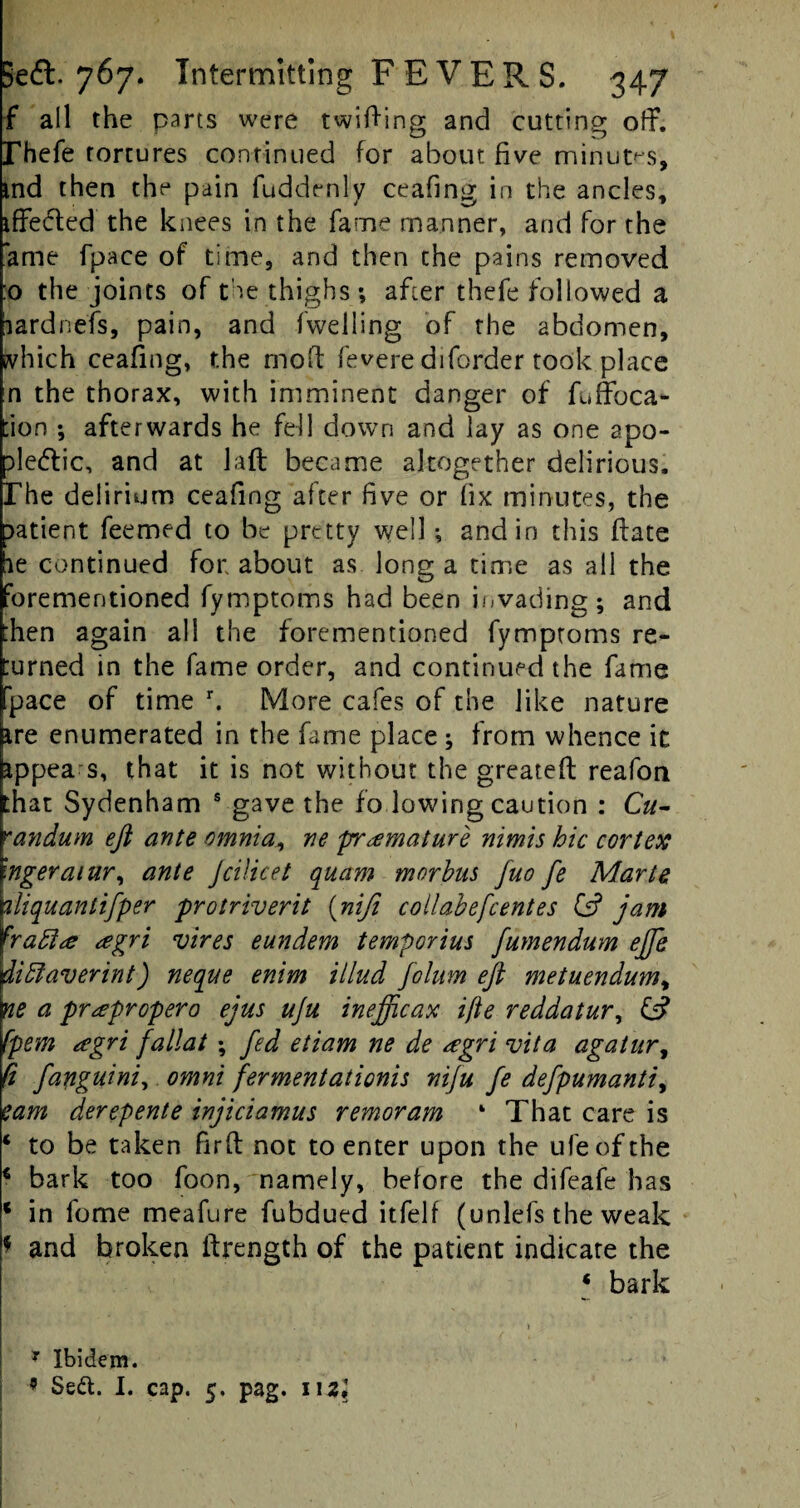 f all the parts were twitting and cutting off. rhefe tortures continued for about five minutes, ind then the pain fuddenly ceafing in the ancles, iffeded the knees in the fame manner, and for the ame fpace of time, and then the pains removed :o the joints of the thighs; after thefe followed a aardnefs, pain, and fwelling of the abdomen, which ceafing, the mod fevere diforder took place n the thorax, with imminent danger of fuffoca- tion *, afterwards he fell down and lay as one apo- tte&ic, and at laft became altogether delirious, rhe delirium ceafing after five or fix minutes, the patient feemed to be pretty well ; and in this Hate le continued for about as long a time as all the forementioned fymptoms had been invading; and then again all the forementioned fymptoms re¬ turned in the fame order, and continued the fame pace of time r. More cafes of the like nature ire enumerated in the fame place; from whence it appea s, that it is not without the greateft reafon that Sydenham s gave the fo lowing caution : Cu- randum eft ante omnia, ne premature nimis hie cortex wgeraiur, ante Jcilicet quam morhut fuo fe Marts 1iliquanlifper protriverit (nifi collabefcentes & jam haffi<e <egri vires eundem temporius fumendum ejfe dibfaverint) neque enim illud folum eft metuendum9 ne a pr^propero ejus uju inefficax ifte redaatur, & fpem agri fallat ; fed etiam ne de <egri vita agatur, ft fanguini, omni fermentationis niju fe defpumanti, earn derepente injiciamus remoram 4 That care is * to be taken fir ft not to enter upon the ufeofthe € bark too foon, namely, before the difeafe has * in forne meafure fubdued itfelf (unlefs the weak * and broken ftrength of the patient indicate the * bark 7 Ibidem. 9 Sett. I. cap. 5. pag. m\