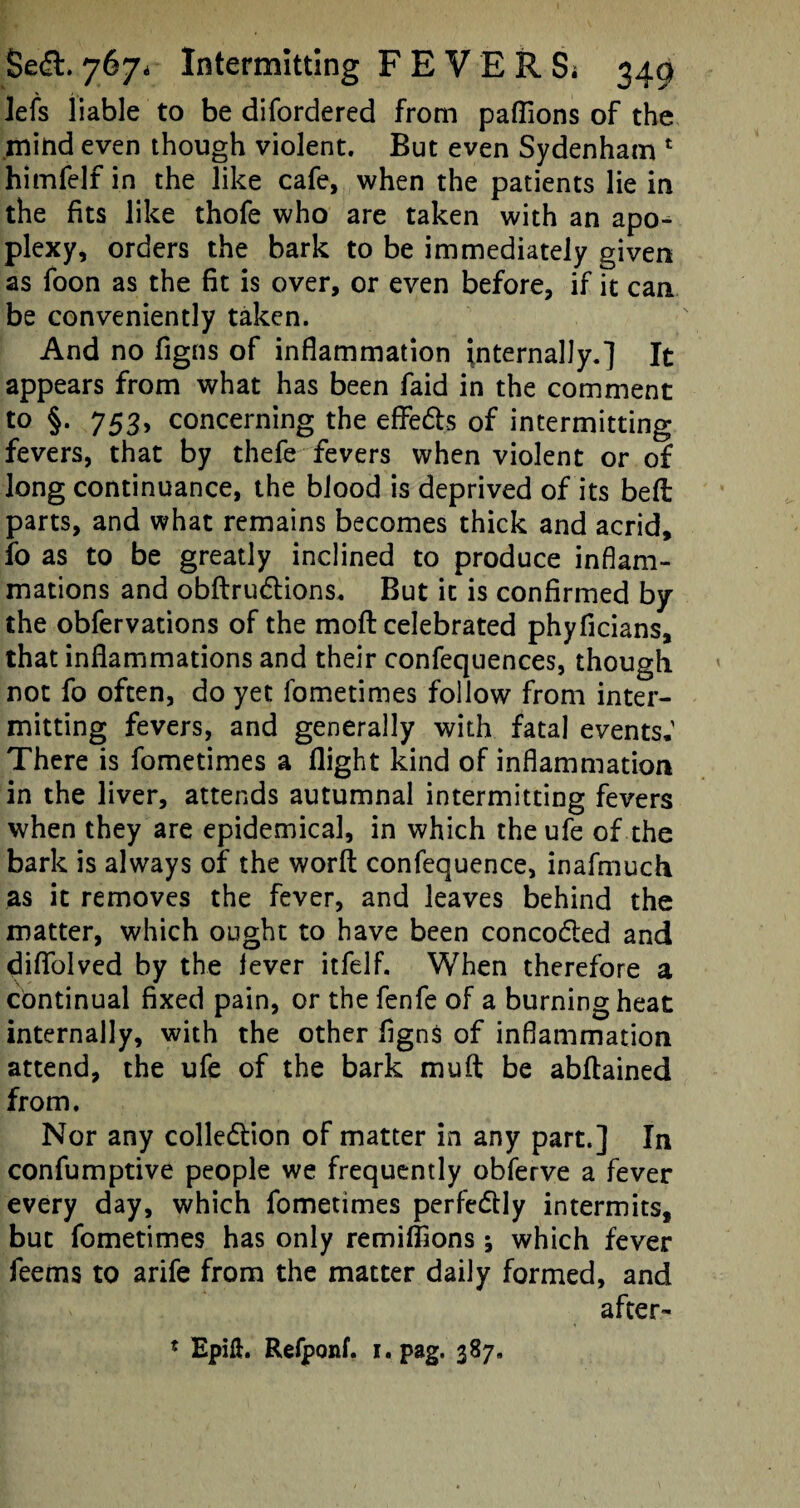 lefs liable to be difordered from pafiions of the mind even though violent. But even Sydenham 1 himfelf in the like cafe, when the patients lie in the fits like thofe who are taken with an apo¬ plexy, orders the bark to be immediately given as foon as the fit is over, or even before, if it can be conveniently taken. And no figns of inflammation internally.] It appears from what has been faid in the comment t0 §• 753> concerning the eflfe&s of intermitting fevers, that by thefe fevers when violent or of long continuance, the blood is deprived of its bell parts, and what remains becomes thick and acrid, fo as to be greatly inclined to produce inflam¬ mations and obdru&ions. But it is confirmed by the obfervations of the moft celebrated phyficians, that inflammations and their confequences, though not fo often, do yet fometimes follow from inter¬ mitting fevers, and generally with fatal events; There is fometimes a flight kind of inflammation in the liver, attends autumnal intermitting fevers when they are epidemical, in which the ufe of the bark is always of the word confequence, inafmuch as it removes the fever, and leaves behind the matter, which ought to have been conco&ed and diflfolved by the lever itfelf. When therefore a continual fixed pain, or the fenfe of a burning heat internally, with the other figns of inflammation attend, the ufe of the bark mud be abdained from. Nor any colle&ion of matter in any part.] In confumptive people we frequently obferve a fever every day, which fometimes perfectly intermits, but fometimes has only remiffions; which fever feems to arife from the matter daily formed, and after- * Epift. Refponf. i.pag. 387.