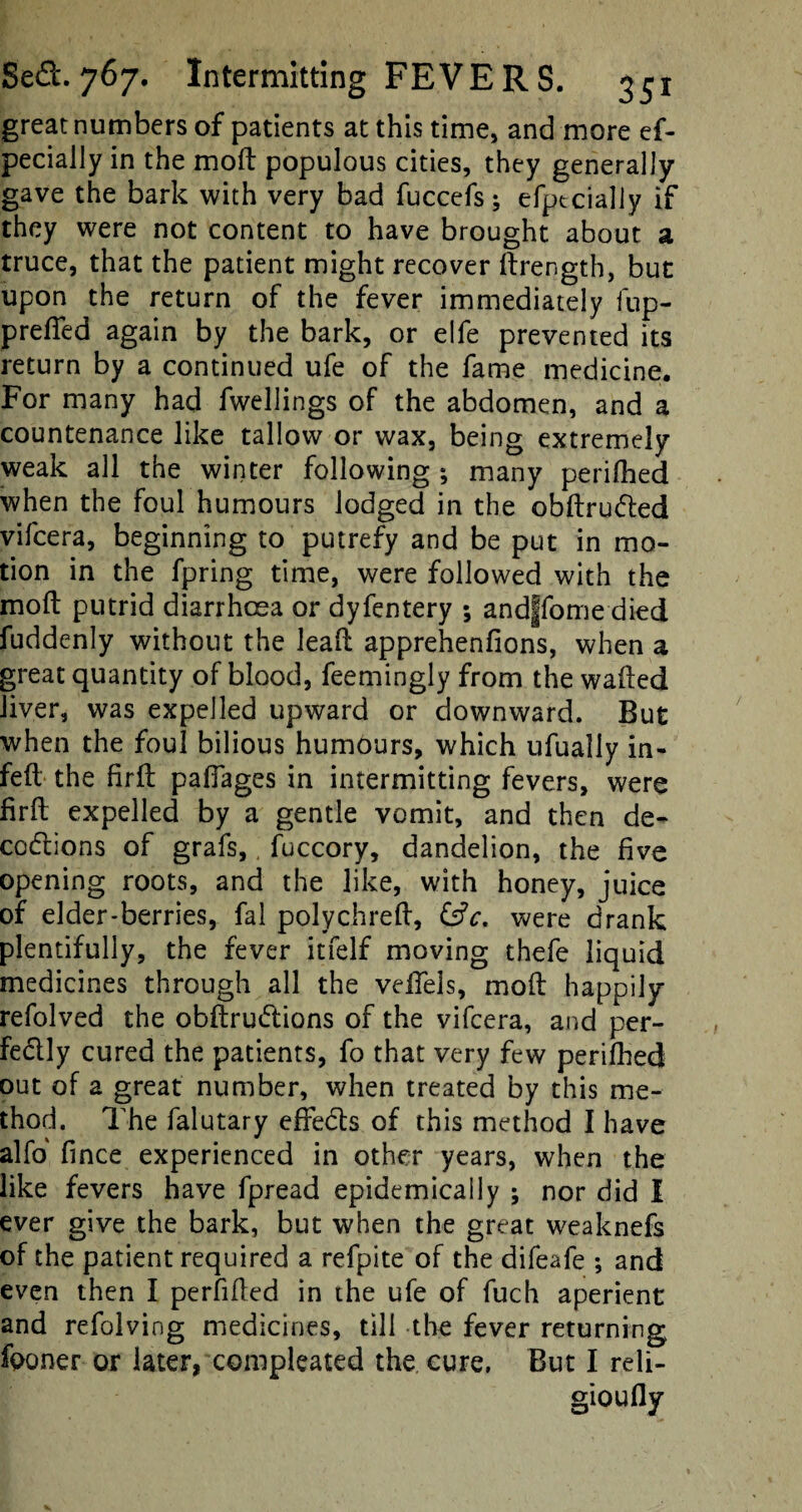 great numbers of patients at this time, and more es¬ pecially in the moft populous cities, they generally gave the bark with very bad fuccefs; efptcially if they were not content to have brought about a truce, that the patient might recover ftrength, but upon the return of the fever immediately fup- prefted again by the bark, or elfe prevented its return by a continued ufe of the fame medicine. For many had fwellings of the abdomen, and a countenance like tallow or wax, being extremely weak all the winter following *, many perifhed when the foul humours lodged in the obftrudted vifeera, beginning to putrefy and be put in mo¬ tion in the fpring time, were followed with the moft putrid diarrhoea or dyfentery ; andffome died fuddenly without the leaft apprehenfions, when a great quantity of blood, feemingly from the wafted liver, was expelled upward or downward. But when the foul bilious humours, which ufually in- feft the firft pafiages in intermitting fevers, were firft expelled by a gentle vomit, and then de- codlions of grafs,, fuccory, dandelion, the five opening roots, and the like, with honey, juice of elder-berries, fal polychreft, &c. were drank plentifully, the fever itfelf moving thefe liquid medicines through all the veifels, moft happily refolved the obftrudions of the vifeera, and per¬ fectly cured the patients, fo that very few perifhed out of a great number, when treated by this me¬ thod. The falutary effects of this method I have alfo fince experienced in other years, when the like fevers have fpread epidemically ; nor did I ever give the bark, but when the great weaknefs of the patient required a refpite of the difeafe ; and even then I perfifted in the ufe of fuch aperient and refolving medicines, till the fever returning fponer or later, compleated the cure, But I reli¬ giously