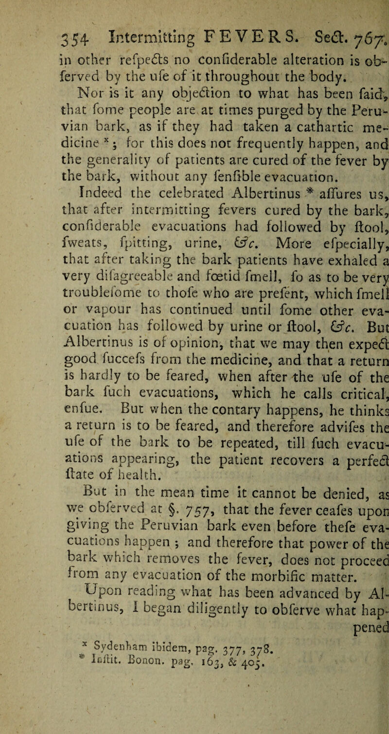 in other refpcds no confiderable alteration is ob- ferved by the ufe of it throughout the body. Nor is it any objection to what has been faid* that fome people are at times purged by the Peru¬ vian bark, as if they had taken a cathartic me¬ dicine x; for this does not frequently happen, and the generality of patients are cured of the fever by the bark, without any fenfible evacuation. Indeed the celebrated Albertinus * affures us, that after intermitting fevers cured by the bark, confiderable evacuations had followed by ftool, fweats, fpitting, urine, &V. More efpecially, that after taking the bark patients have exhaled a very difagreeable and foetid fmell, fo as to be very troublefome to thofe who are prefent, which fmell or vapour has continued until fome other eva¬ cuation has followed by urine or ftool, &V. But Albertinus is of opinion, that we may then exped good fuccefs from the medicine, and that a return is hardly to be feared, when after the ufe of the bark fuch evacuations, which he calls critical, enfue. But when the contary happens, he thinks a return is to be feared, and therefore advifes the ufe of the bark to be repeated, till fuch evacu¬ ations appearing, the patient recovers a perfed Hate of health. But in the mean time it cannot be denied, as we obferved at §. 757, that the fever ceafes upon giving the Peruvian bark even before thefe eva¬ cuations happen *, and therefore that power of the bark which removes the fever, does not proceed from any evacuation of the morbific matter. Upon reading what has been advanced by Ah bertinus, I began diligently to obferve what hap¬ pened x Sydenham ibidem, pag. 377 278. * Iflftit. Bonon. pag, 163, & 405.