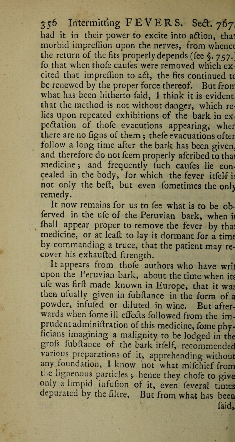 had it in their power to excite into a&ion, that morbid imprefiion upon the nerves, from whence the return of the fits properly depends (fee §. 757/ fo that when thofe caufes were removed which ex¬ cited that impreffion to a£i, the fits continued tc be renewed by the proper force thereof. But frorr what has been hitherto faid, I think it is evident, that the method is not without danger, which re¬ lies upon repeated exhibitions of the bark in ex¬ pectation of thofe evacutions appearing, wher there are no figns of them ; thefeevacuations ofter follow a long time after the bark has been given, and therefore do not feem properly afcribed to that medicine; and frequently fuch caufes lie con¬ cealed in the body, for which the fever itfelf ii not only the beft, but even fometimes the onlj remedy. It now remains for us to fee what is to be ob- ferved in the ufe of the Peruvian bark, when ii fhall appear proper to remove the fever by tha! medicine, or at leafb to lay it dormant for a time by commanding a truce, that the patient may re¬ cover his exhaufted ffrength. It appears from thofe authors who have wris upon the Peruvian bark, about the time when its ufe was firft made known in Europe, that it was then ufually given in lubftance in the form of a powder, infufed or diluted in wine. But after¬ wards when fome ill effedls followed from the im¬ prudent adminiftration of this medicine, feme phy- ficians imagining a malignity to be lodged in the grofs fu bit a nee of the bark itfelf, recommended various preparations of it, apprehending without any foundation, I know not what mifehief from the lignenous particles *, hence they chole to give only a limpid infufion of it, even feverai times depurated by the fikre. But from what has been faid*