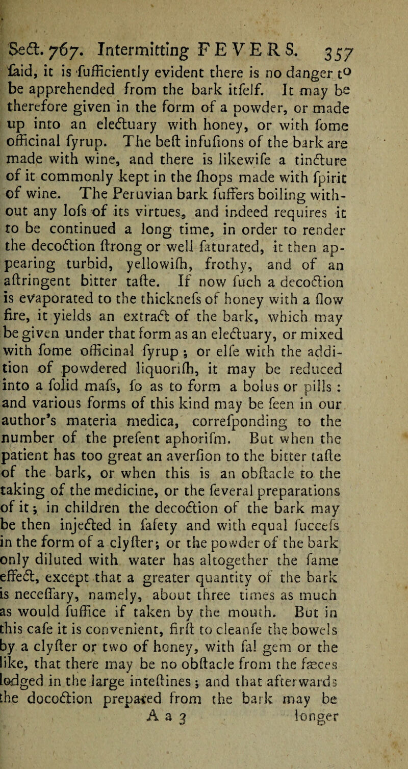 laid, ic is fufficientiy evident there is no danger t° be apprehended from the bark itfelf. It may be therefore given in the form of a powder, or made up into an eleduary with honey, or with fome officinal fyrup. The bed infufions of the bark are made with wine, and there is likewife a tindure of it commonly kept in the fhops made with fpirit of wine. The Peruvian bark differs boiling with¬ out any lofs of its virtues, and indeed requires it to be continued a long time, in order to render the decodion ffrong or well faturated, it then ap¬ pearing turbid, yellowifh, frothy, and of an aftringent bitter tafte. If now fuch a decodion is evaporated to the thicknefs of honey with a flow fire, it yields an extract of the bark, which may be given under that form as an eleduary, or mixed with fome officinal fyrup ; or elfe with the addi¬ tion of powdered liquorifh, it may be reduced into a folid mafs, fo as to form a bolus or pills : and various forms of this kind may be feen in our author’s materia medica, correfponding to the number of the prefent aphorifm. But when the patient has too great an averfion to the bitter tafle of the bark, or when this is an obfhcle to the taking of the medicine, or the feveral preparations of it *, in children the decodion of the bark may be then injeded in fafety and with equal fuccefs in the form of a clyfter; or the powder of the bark only diluted with water has altogether the fame effed, except that a greater quantity of the bark is neceffary, namely, about three times as much as would fuffice if taken bv the mouth. But in this cafe it is convenient, firft to cleanfe the bowels by a clyfter or two of honey, with fa! gem or the like, that there may be no obftacle from the feces lodged in the large inteftines ; and that afterwards the docodion prepared from the bark may be A a 3 longer