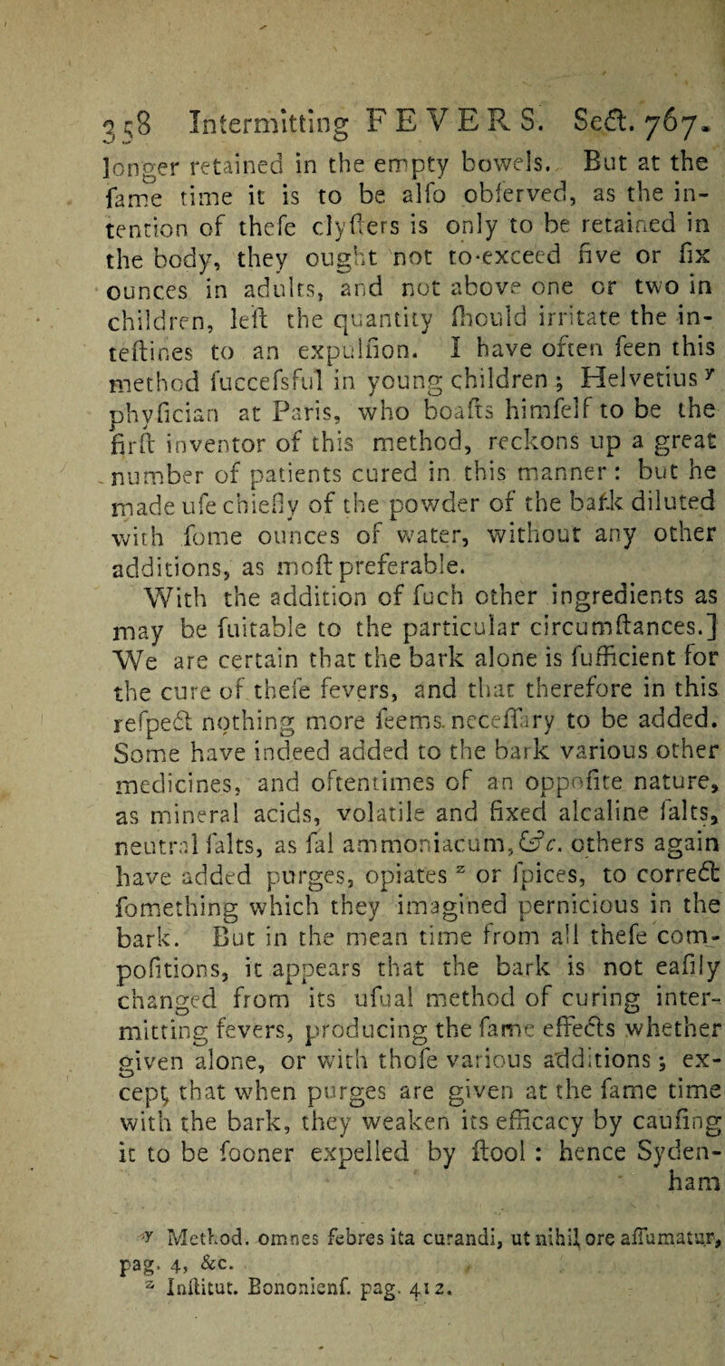 longer retained in the empty bowels. But at the fame time it is to be alfo obferved, as the in¬ tention of thefe clyfters is only to be retained in the body, they ought not to-exceed five or fix ounces in adults, and not above one or two in children, left the quantity fhould irritate the in- teftines to an expulfion. I have often feen this method fuccefsful in young children ; Helvetius y phyfician at Paris, who boafts himfelf to be the fir ft inventor of this method, reckons up a great number of patients cured in this manner: but he made ufe chiefly of the powder of the baf.k diluted with feme ounces of water, without any other additions, as moft preferable. With the addition of fuch other ingredients as may be fuitable to the particular circumftances.} We are certain that the bark alone is fufficien.t for the cure of thefe fevers, and that therefore in this refpedt nothing more feems.neceflary to be added. Some have indeed added to the bark various other medicines, and oftentimes of an oppoftte nature, as mineral acids, volatile and fixed alcaline falts, neutral falts, as fai ammoniacum,£dV. others again have added purges, opiates z or lpices, to correct fomething which they imagined pernicious in the bark. But in the mean time from all thefe com- pofitions, it appears that the bark is not eafily changed from its ufual method of curing inter¬ mitting fevers, producing the fame effects whether piven alone, or with thofe various additions; ex- O f cept, that when purges are given at the fame time with the bark, they weaken its efficacy by caufing it to be fooner expelled by ftool : hence Syden¬ ham ;y Method, omnes febres ita curandi, ut nihil ore affumatur, pag. 4, &c. z Inflitut. Bononienf. pag. 412.