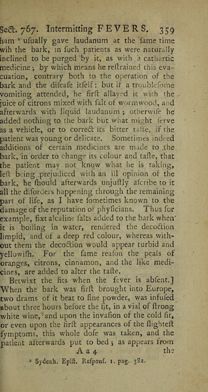 ham a ufually gave laudanum at the lame time wih the bark, in fu-ch patients as were naturally inclined to be purged by it, as with a cathartic medicine ; by which means he retrained this eva~ cuation, contrary both to the operation of the bark and the difeafe itfelf: but If a troublefome vomiting attended, he firffc allayed it wirh the juice of citrons mixed with fait of wormwood, and afterwards with liquid laudanum ; otherwife he added nothing to the bark but what might ierve as a vehicle, or to correct its bitter take, if the patient was young or delicate. Sometimes indeed additions of certain medicines are made to .the bark, in order to change its colour and take, that the patient may not know what he is raking, led being .prejudiced with an ill opinion of the bark, he fhould afterwards unjuftly afcnbe to it all the diforders happening through the remaining part of life, as I have fometimes known to the damage of the reputation of phyficians. Thus for example, fixt alcaline falts added to the bark when' it is boiling in water, rendered the decodtion limpid, and of a deep red colour, whereas with¬ out them the decoction would appear turbid and yellowifh. For the fame reafon the peals of orapges, citrons, cinnamon, and the like medi¬ cines, are added to alter the take. Betwixt the fits when the fever is abfent,] When the bark was firk brought into Europe, two drams of it beat to hne powder, was infufed about three hours before the fit, in a vial of krong white wine, and upon the invafion of the cold fir, or even upon the firk appearances of the flightek fymptoms, this whole dofe was taken, and the patient afterwards put to bed * as appears from A a 4 the a Sydenh. Epifl. Refponf. i. pag. 382,