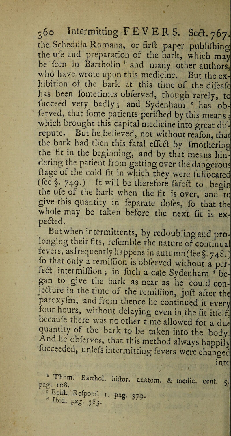 the Schedula Rom ana, or firfb paper pnblifhincr the ufe and preparation of the bark, which may be Teen m Bartholin b and many other authors, who have wrote upon this medicine. But the ex¬ hibition of the bark at this time of the difeafe has been fometimes obferved, though rarely, tc fucceed very badly; and Sydenham c has ob¬ ferved, that feme patients perilled by this means 3 which brought this capital medicine into great dif-j repute. But he believed, not without reafon, that the bark had then this fatal effect by fmothering the fit in the beginning, and by that means him dering the patient from getting over the dangerous $age of the cold fit in which they were fuffocated (fee§. 749.) It will be therefore fafeft to begin the ufe of the bark when the fit is over, and tc give this quantity in leparate dofes, fo that the whole may be taken before the next fit is ex¬ pected. But when intermittents, by redoubling and pro¬ longing their fits, refemble the nature of continual fevers, asfrequently happens in autumn(fee§. 748.' io that only a remiffion is obferved without a per¬ fect intermiffion ; in fuch a cafe Sydenham d be¬ gan to give the bark as near as he could con¬ jecture in the time of the remiffion, juft after the paroxyfm, and from thence he continued it everj four hours, without delaying even in the fit itfelf. becaufe there was no other time allowed for a due quantity the bark to be taken into the body, And he obferves, that this method always happily fucceeded, unlefs intermitting fevers were changed intc r Ihom. Barthol. hitfor. anatom, & medic, cent, e, pSg. IOo, * Refponf. i. pag. 1 Ibid. pag. 383. 9