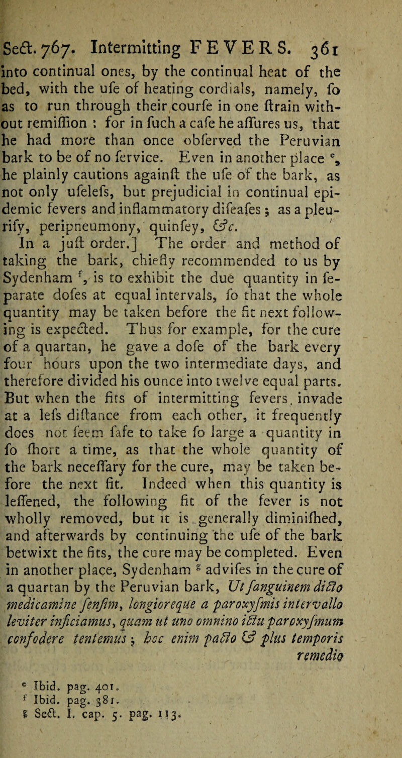 into continual ones, by the continual heat of the bed, with the ufe of heating cordials, namely, fo as to run through their courfe in one ftrain with¬ out remiffion : for in fuch a cafe he allures us, that he had more than once obferved the Peruvian bark to be of no fervice. Even in another place % he plainly cautions againft the ufe of the bark, as not only ufelefs, but prejudicial in continual epi¬ demic fevers and inflammatory difeafes 5 as a pleu- rify, peripneumony, quinfey, &c. In a juft order.] The order and method of taking the bark, chiefly recommended to us by Sydenham f, is to exhibit the due quantity in fe- parate dofes at equal intervals, fo that the whole quantity may be taken before the fit next follow¬ ing is expected. Thus for example, for the cure of a quartan, he gave a dofe of the bark every four hours upon the two intermediate days, and therefore divided his ounce into twelve equal parts. But when the fits of intermitting fevers, invade at a lefs diftance from each other, it frequently does not feem fafe to take fo large a quantity in fo fhorc a time, as that the whole quantity of the bark neceftary for the cure, may be taken be¬ fore the next fit. Indeed when this quantity is leflened, the following fit of the fever is not wholly removed, but it is generally diminifhed, and afterwards by continuing the ufe of the bark betwixt the fits, the cure may be completed. Even in another place, Sydenham 2 advifes in the cure of a quartan by the Peruvian bark, Utfanguinem didlo wedicamine fenjtm, longioreque a paroxyfmis intervallo leviter inficiamus, quam ut ano omnino idiu parcxyfmum confodere tentemus; hoc enim padlo & plus temporis remcdtQ e Ibid. pag. 40t„ f Ibid. pag. g8i. g Se£t. I, cap. 5. pag. 113.